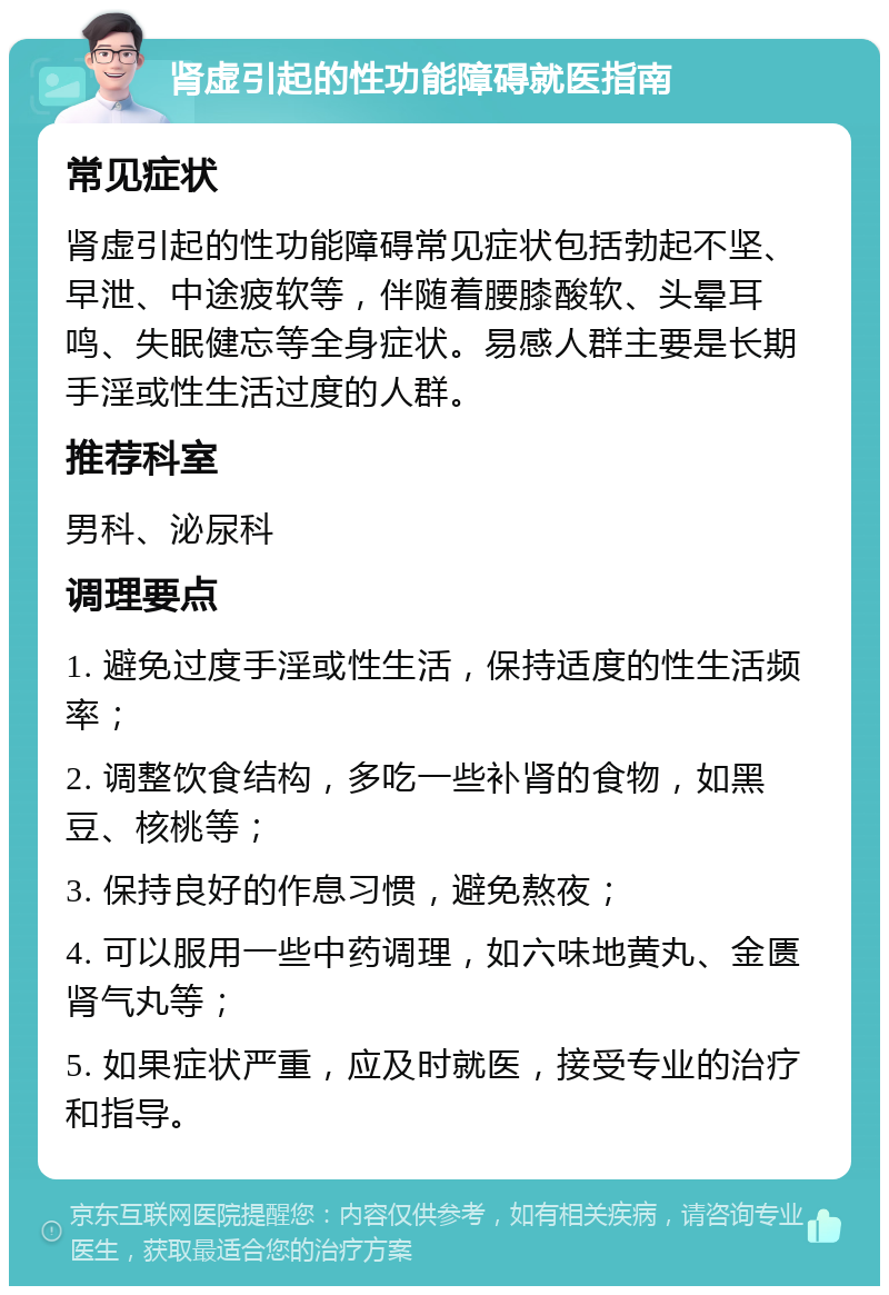 肾虚引起的性功能障碍就医指南 常见症状 肾虚引起的性功能障碍常见症状包括勃起不坚、早泄、中途疲软等，伴随着腰膝酸软、头晕耳鸣、失眠健忘等全身症状。易感人群主要是长期手淫或性生活过度的人群。 推荐科室 男科、泌尿科 调理要点 1. 避免过度手淫或性生活，保持适度的性生活频率； 2. 调整饮食结构，多吃一些补肾的食物，如黑豆、核桃等； 3. 保持良好的作息习惯，避免熬夜； 4. 可以服用一些中药调理，如六味地黄丸、金匮肾气丸等； 5. 如果症状严重，应及时就医，接受专业的治疗和指导。