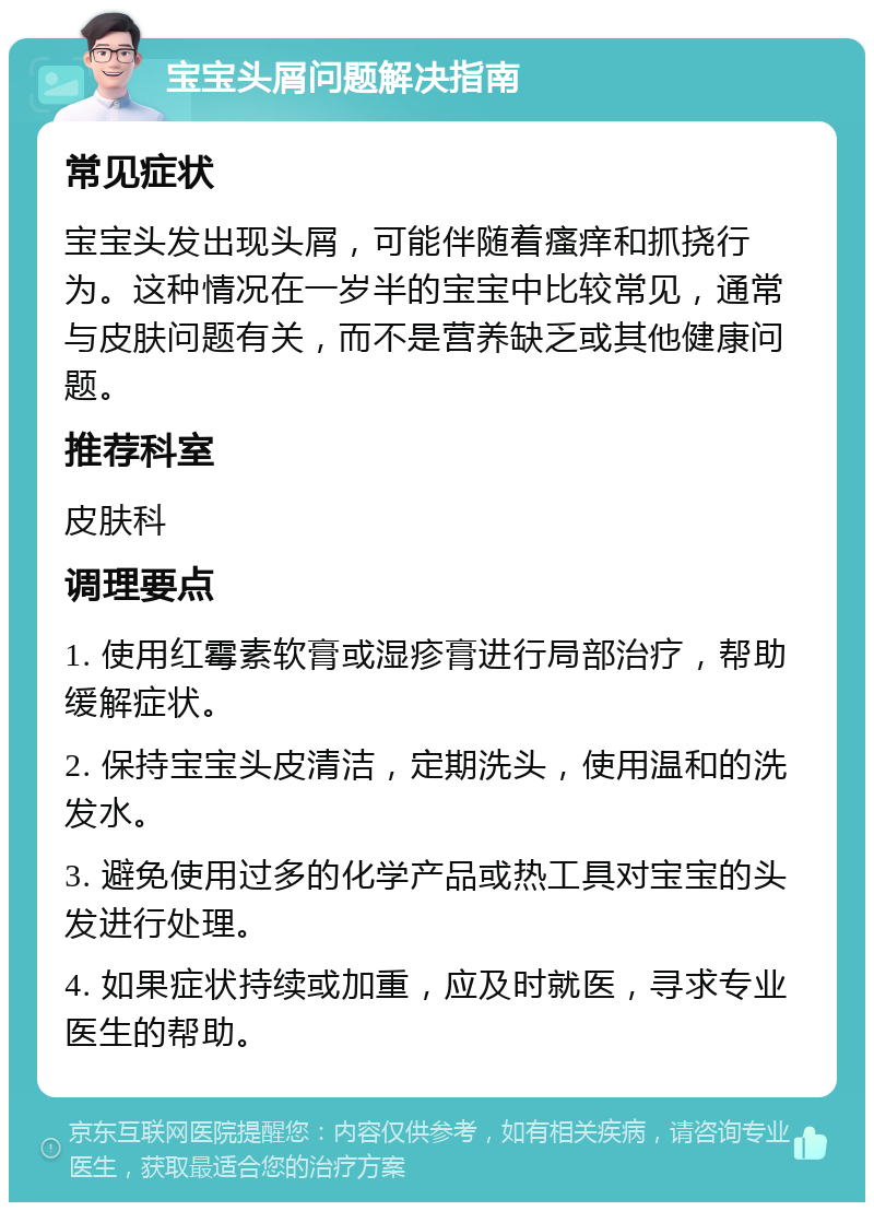 宝宝头屑问题解决指南 常见症状 宝宝头发出现头屑，可能伴随着瘙痒和抓挠行为。这种情况在一岁半的宝宝中比较常见，通常与皮肤问题有关，而不是营养缺乏或其他健康问题。 推荐科室 皮肤科 调理要点 1. 使用红霉素软膏或湿疹膏进行局部治疗，帮助缓解症状。 2. 保持宝宝头皮清洁，定期洗头，使用温和的洗发水。 3. 避免使用过多的化学产品或热工具对宝宝的头发进行处理。 4. 如果症状持续或加重，应及时就医，寻求专业医生的帮助。