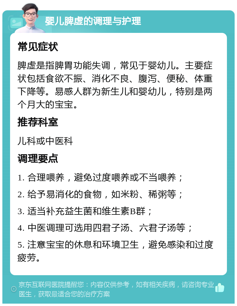 婴儿脾虚的调理与护理 常见症状 脾虚是指脾胃功能失调，常见于婴幼儿。主要症状包括食欲不振、消化不良、腹泻、便秘、体重下降等。易感人群为新生儿和婴幼儿，特别是两个月大的宝宝。 推荐科室 儿科或中医科 调理要点 1. 合理喂养，避免过度喂养或不当喂养； 2. 给予易消化的食物，如米粉、稀粥等； 3. 适当补充益生菌和维生素B群； 4. 中医调理可选用四君子汤、六君子汤等； 5. 注意宝宝的休息和环境卫生，避免感染和过度疲劳。