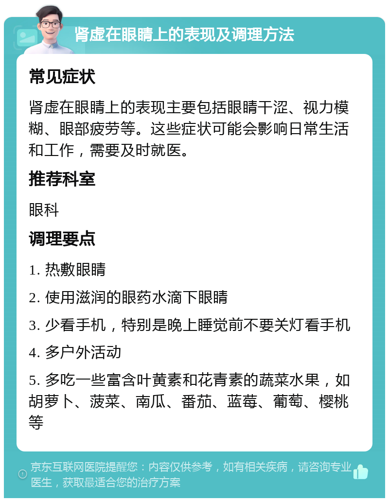 肾虚在眼睛上的表现及调理方法 常见症状 肾虚在眼睛上的表现主要包括眼睛干涩、视力模糊、眼部疲劳等。这些症状可能会影响日常生活和工作，需要及时就医。 推荐科室 眼科 调理要点 1. 热敷眼睛 2. 使用滋润的眼药水滴下眼睛 3. 少看手机，特别是晚上睡觉前不要关灯看手机 4. 多户外活动 5. 多吃一些富含叶黄素和花青素的蔬菜水果，如胡萝卜、菠菜、南瓜、番茄、蓝莓、葡萄、樱桃等