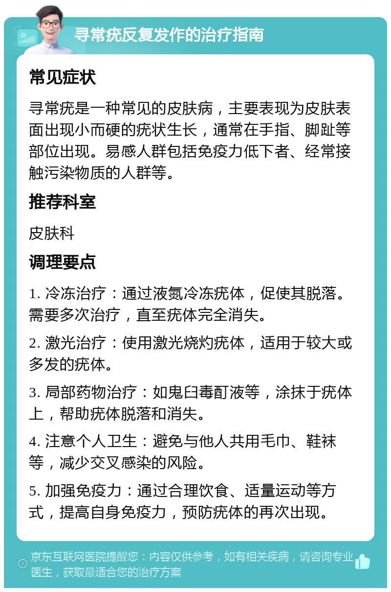 寻常疣反复发作的治疗指南 常见症状 寻常疣是一种常见的皮肤病，主要表现为皮肤表面出现小而硬的疣状生长，通常在手指、脚趾等部位出现。易感人群包括免疫力低下者、经常接触污染物质的人群等。 推荐科室 皮肤科 调理要点 1. 冷冻治疗：通过液氮冷冻疣体，促使其脱落。需要多次治疗，直至疣体完全消失。 2. 激光治疗：使用激光烧灼疣体，适用于较大或多发的疣体。 3. 局部药物治疗：如鬼臼毒酊液等，涂抹于疣体上，帮助疣体脱落和消失。 4. 注意个人卫生：避免与他人共用毛巾、鞋袜等，减少交叉感染的风险。 5. 加强免疫力：通过合理饮食、适量运动等方式，提高自身免疫力，预防疣体的再次出现。