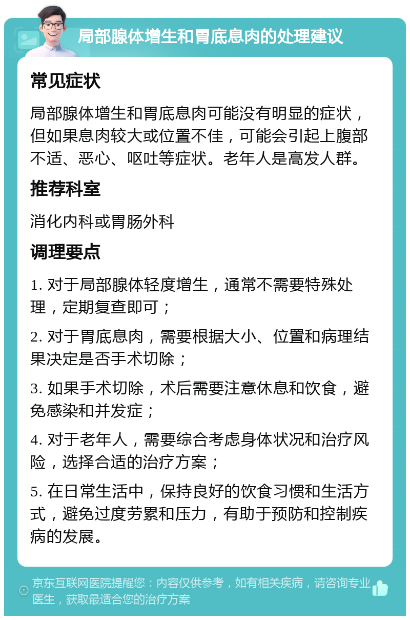 局部腺体增生和胃底息肉的处理建议 常见症状 局部腺体增生和胃底息肉可能没有明显的症状，但如果息肉较大或位置不佳，可能会引起上腹部不适、恶心、呕吐等症状。老年人是高发人群。 推荐科室 消化内科或胃肠外科 调理要点 1. 对于局部腺体轻度增生，通常不需要特殊处理，定期复查即可； 2. 对于胃底息肉，需要根据大小、位置和病理结果决定是否手术切除； 3. 如果手术切除，术后需要注意休息和饮食，避免感染和并发症； 4. 对于老年人，需要综合考虑身体状况和治疗风险，选择合适的治疗方案； 5. 在日常生活中，保持良好的饮食习惯和生活方式，避免过度劳累和压力，有助于预防和控制疾病的发展。