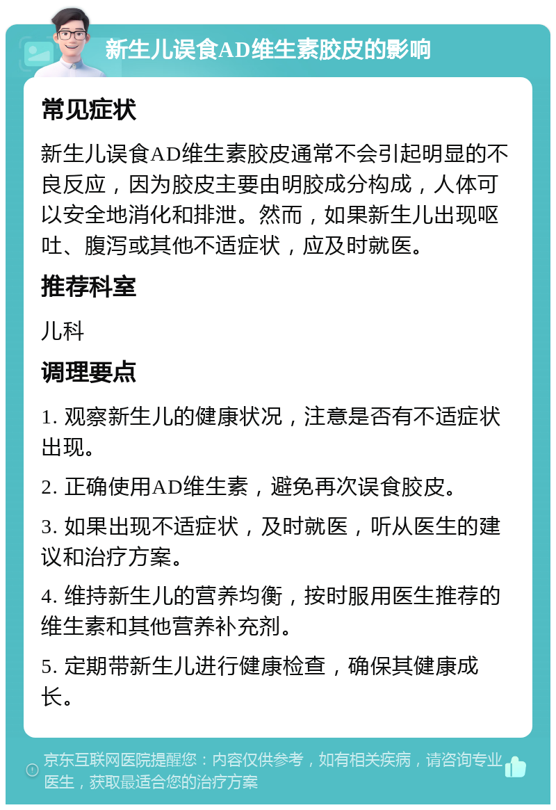 新生儿误食AD维生素胶皮的影响 常见症状 新生儿误食AD维生素胶皮通常不会引起明显的不良反应，因为胶皮主要由明胶成分构成，人体可以安全地消化和排泄。然而，如果新生儿出现呕吐、腹泻或其他不适症状，应及时就医。 推荐科室 儿科 调理要点 1. 观察新生儿的健康状况，注意是否有不适症状出现。 2. 正确使用AD维生素，避免再次误食胶皮。 3. 如果出现不适症状，及时就医，听从医生的建议和治疗方案。 4. 维持新生儿的营养均衡，按时服用医生推荐的维生素和其他营养补充剂。 5. 定期带新生儿进行健康检查，确保其健康成长。