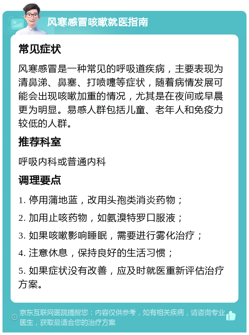 风寒感冒咳嗽就医指南 常见症状 风寒感冒是一种常见的呼吸道疾病，主要表现为清鼻涕、鼻塞、打喷嚏等症状，随着病情发展可能会出现咳嗽加重的情况，尤其是在夜间或早晨更为明显。易感人群包括儿童、老年人和免疫力较低的人群。 推荐科室 呼吸内科或普通内科 调理要点 1. 停用蒲地蓝，改用头孢类消炎药物； 2. 加用止咳药物，如氨溴特罗口服液； 3. 如果咳嗽影响睡眠，需要进行雾化治疗； 4. 注意休息，保持良好的生活习惯； 5. 如果症状没有改善，应及时就医重新评估治疗方案。