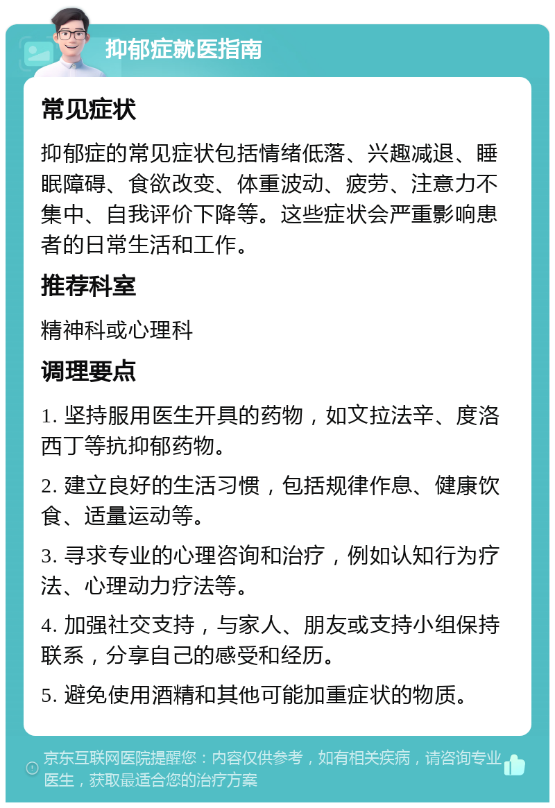 抑郁症就医指南 常见症状 抑郁症的常见症状包括情绪低落、兴趣减退、睡眠障碍、食欲改变、体重波动、疲劳、注意力不集中、自我评价下降等。这些症状会严重影响患者的日常生活和工作。 推荐科室 精神科或心理科 调理要点 1. 坚持服用医生开具的药物，如文拉法辛、度洛西丁等抗抑郁药物。 2. 建立良好的生活习惯，包括规律作息、健康饮食、适量运动等。 3. 寻求专业的心理咨询和治疗，例如认知行为疗法、心理动力疗法等。 4. 加强社交支持，与家人、朋友或支持小组保持联系，分享自己的感受和经历。 5. 避免使用酒精和其他可能加重症状的物质。