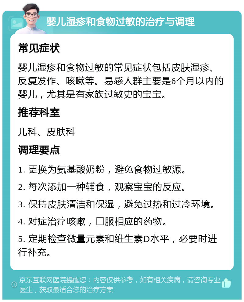 婴儿湿疹和食物过敏的治疗与调理 常见症状 婴儿湿疹和食物过敏的常见症状包括皮肤湿疹、反复发作、咳嗽等。易感人群主要是6个月以内的婴儿，尤其是有家族过敏史的宝宝。 推荐科室 儿科、皮肤科 调理要点 1. 更换为氨基酸奶粉，避免食物过敏源。 2. 每次添加一种辅食，观察宝宝的反应。 3. 保持皮肤清洁和保湿，避免过热和过冷环境。 4. 对症治疗咳嗽，口服相应的药物。 5. 定期检查微量元素和维生素D水平，必要时进行补充。