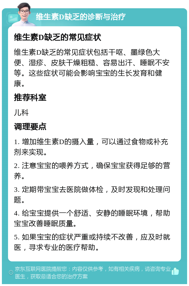 维生素D缺乏的诊断与治疗 维生素D缺乏的常见症状 维生素D缺乏的常见症状包括干呕、墨绿色大便、湿疹、皮肤干燥粗糙、容易出汗、睡眠不安等。这些症状可能会影响宝宝的生长发育和健康。 推荐科室 儿科 调理要点 1. 增加维生素D的摄入量，可以通过食物或补充剂来实现。 2. 注意宝宝的喂养方式，确保宝宝获得足够的营养。 3. 定期带宝宝去医院做体检，及时发现和处理问题。 4. 给宝宝提供一个舒适、安静的睡眠环境，帮助宝宝改善睡眠质量。 5. 如果宝宝的症状严重或持续不改善，应及时就医，寻求专业的医疗帮助。