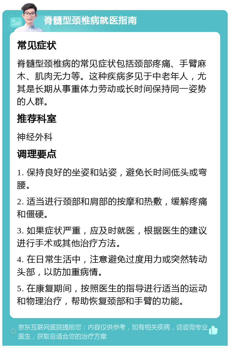 脊髓型颈椎病就医指南 常见症状 脊髓型颈椎病的常见症状包括颈部疼痛、手臂麻木、肌肉无力等。这种疾病多见于中老年人，尤其是长期从事重体力劳动或长时间保持同一姿势的人群。 推荐科室 神经外科 调理要点 1. 保持良好的坐姿和站姿，避免长时间低头或弯腰。 2. 适当进行颈部和肩部的按摩和热敷，缓解疼痛和僵硬。 3. 如果症状严重，应及时就医，根据医生的建议进行手术或其他治疗方法。 4. 在日常生活中，注意避免过度用力或突然转动头部，以防加重病情。 5. 在康复期间，按照医生的指导进行适当的运动和物理治疗，帮助恢复颈部和手臂的功能。