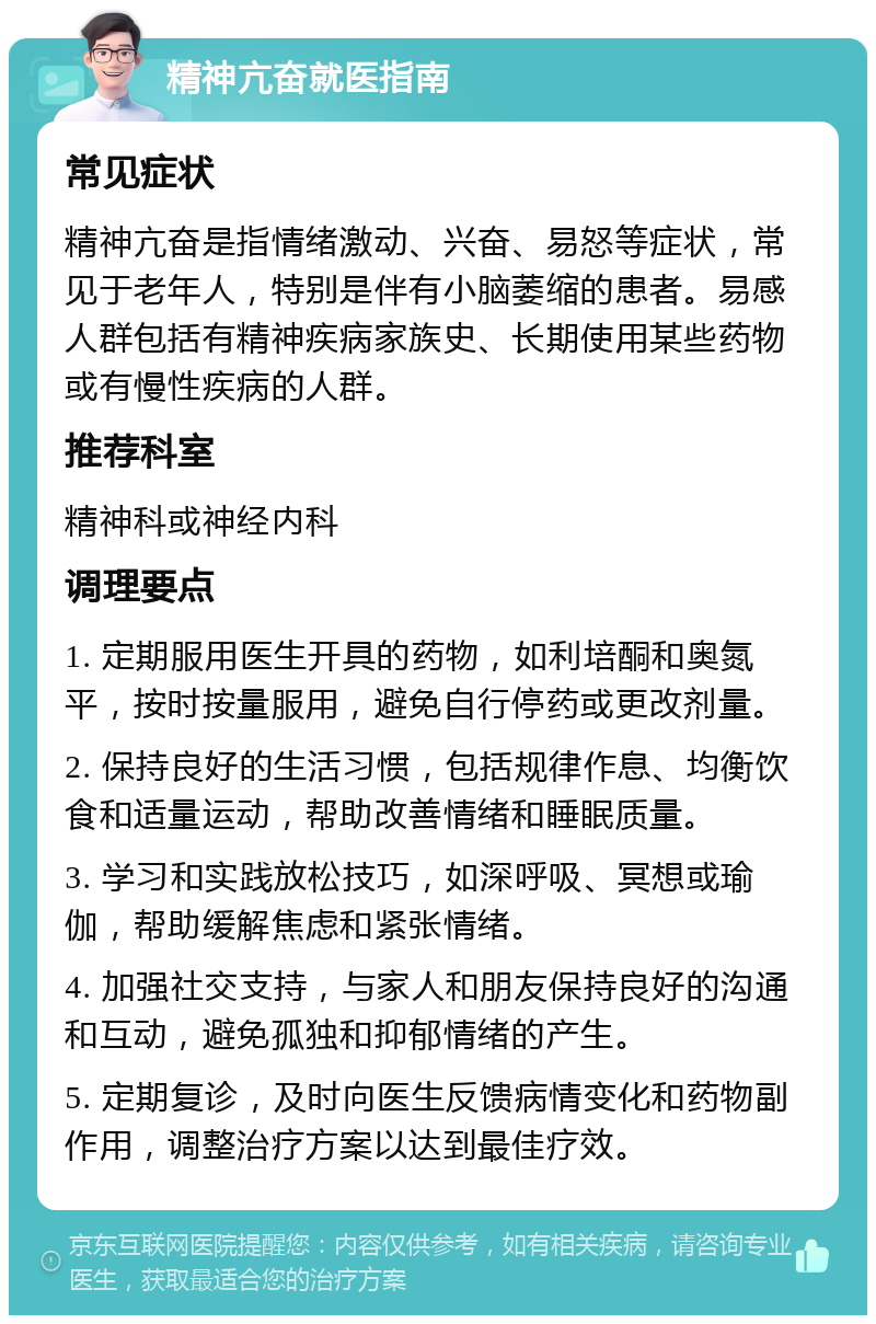 精神亢奋就医指南 常见症状 精神亢奋是指情绪激动、兴奋、易怒等症状，常见于老年人，特别是伴有小脑萎缩的患者。易感人群包括有精神疾病家族史、长期使用某些药物或有慢性疾病的人群。 推荐科室 精神科或神经内科 调理要点 1. 定期服用医生开具的药物，如利培酮和奥氮平，按时按量服用，避免自行停药或更改剂量。 2. 保持良好的生活习惯，包括规律作息、均衡饮食和适量运动，帮助改善情绪和睡眠质量。 3. 学习和实践放松技巧，如深呼吸、冥想或瑜伽，帮助缓解焦虑和紧张情绪。 4. 加强社交支持，与家人和朋友保持良好的沟通和互动，避免孤独和抑郁情绪的产生。 5. 定期复诊，及时向医生反馈病情变化和药物副作用，调整治疗方案以达到最佳疗效。