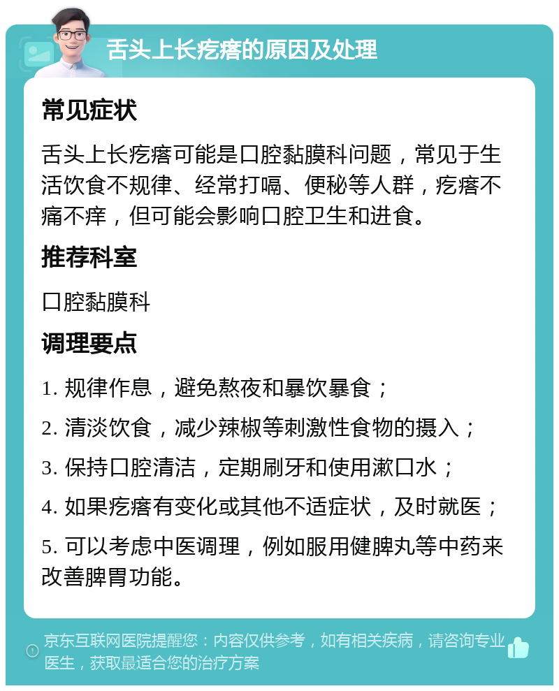 舌头上长疙瘩的原因及处理 常见症状 舌头上长疙瘩可能是口腔黏膜科问题，常见于生活饮食不规律、经常打嗝、便秘等人群，疙瘩不痛不痒，但可能会影响口腔卫生和进食。 推荐科室 口腔黏膜科 调理要点 1. 规律作息，避免熬夜和暴饮暴食； 2. 清淡饮食，减少辣椒等刺激性食物的摄入； 3. 保持口腔清洁，定期刷牙和使用漱口水； 4. 如果疙瘩有变化或其他不适症状，及时就医； 5. 可以考虑中医调理，例如服用健脾丸等中药来改善脾胃功能。