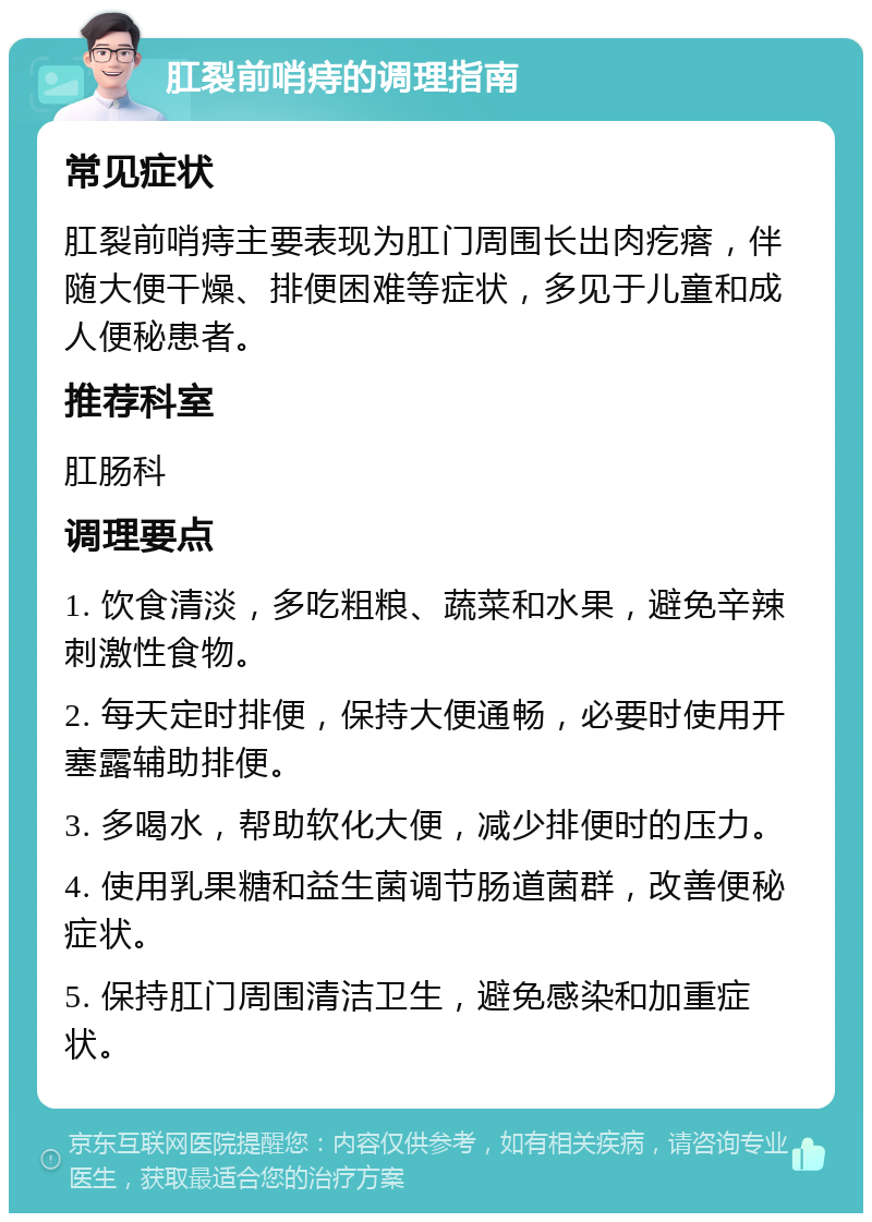 肛裂前哨痔的调理指南 常见症状 肛裂前哨痔主要表现为肛门周围长出肉疙瘩，伴随大便干燥、排便困难等症状，多见于儿童和成人便秘患者。 推荐科室 肛肠科 调理要点 1. 饮食清淡，多吃粗粮、蔬菜和水果，避免辛辣刺激性食物。 2. 每天定时排便，保持大便通畅，必要时使用开塞露辅助排便。 3. 多喝水，帮助软化大便，减少排便时的压力。 4. 使用乳果糖和益生菌调节肠道菌群，改善便秘症状。 5. 保持肛门周围清洁卫生，避免感染和加重症状。