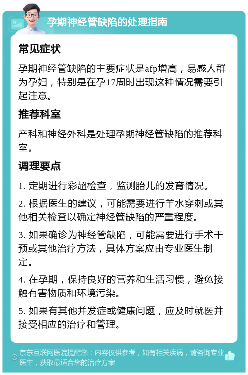 孕期神经管缺陷的处理指南 常见症状 孕期神经管缺陷的主要症状是afp增高，易感人群为孕妇，特别是在孕17周时出现这种情况需要引起注意。 推荐科室 产科和神经外科是处理孕期神经管缺陷的推荐科室。 调理要点 1. 定期进行彩超检查，监测胎儿的发育情况。 2. 根据医生的建议，可能需要进行羊水穿刺或其他相关检查以确定神经管缺陷的严重程度。 3. 如果确诊为神经管缺陷，可能需要进行手术干预或其他治疗方法，具体方案应由专业医生制定。 4. 在孕期，保持良好的营养和生活习惯，避免接触有害物质和环境污染。 5. 如果有其他并发症或健康问题，应及时就医并接受相应的治疗和管理。