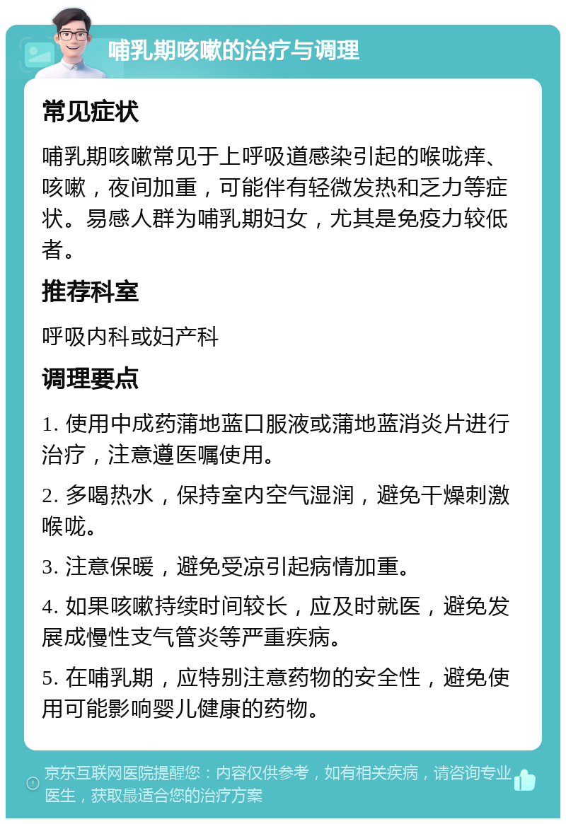 哺乳期咳嗽的治疗与调理 常见症状 哺乳期咳嗽常见于上呼吸道感染引起的喉咙痒、咳嗽，夜间加重，可能伴有轻微发热和乏力等症状。易感人群为哺乳期妇女，尤其是免疫力较低者。 推荐科室 呼吸内科或妇产科 调理要点 1. 使用中成药蒲地蓝口服液或蒲地蓝消炎片进行治疗，注意遵医嘱使用。 2. 多喝热水，保持室内空气湿润，避免干燥刺激喉咙。 3. 注意保暖，避免受凉引起病情加重。 4. 如果咳嗽持续时间较长，应及时就医，避免发展成慢性支气管炎等严重疾病。 5. 在哺乳期，应特别注意药物的安全性，避免使用可能影响婴儿健康的药物。