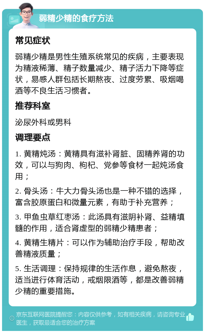 弱精少精的食疗方法 常见症状 弱精少精是男性生殖系统常见的疾病，主要表现为精液稀薄、精子数量减少、精子活力下降等症状，易感人群包括长期熬夜、过度劳累、吸烟喝酒等不良生活习惯者。 推荐科室 泌尿外科或男科 调理要点 1. 黄精炖汤：黄精具有滋补肾脏、固精养肾的功效，可以与狗肉、枸杞、党参等食材一起炖汤食用； 2. 骨头汤：牛大力骨头汤也是一种不错的选择，富含胶原蛋白和微量元素，有助于补充营养； 3. 甲鱼虫草红枣汤：此汤具有滋阴补肾、益精填髓的作用，适合肾虚型的弱精少精患者； 4. 黄精生精片：可以作为辅助治疗手段，帮助改善精液质量； 5. 生活调理：保持规律的生活作息，避免熬夜，适当进行体育活动，戒烟限酒等，都是改善弱精少精的重要措施。