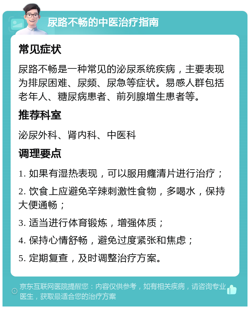 尿路不畅的中医治疗指南 常见症状 尿路不畅是一种常见的泌尿系统疾病，主要表现为排尿困难、尿频、尿急等症状。易感人群包括老年人、糖尿病患者、前列腺增生患者等。 推荐科室 泌尿外科、肾内科、中医科 调理要点 1. 如果有湿热表现，可以服用癃清片进行治疗； 2. 饮食上应避免辛辣刺激性食物，多喝水，保持大便通畅； 3. 适当进行体育锻炼，增强体质； 4. 保持心情舒畅，避免过度紧张和焦虑； 5. 定期复查，及时调整治疗方案。