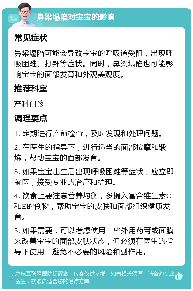 鼻梁塌陷对宝宝的影响 常见症状 鼻梁塌陷可能会导致宝宝的呼吸道受阻，出现呼吸困难、打鼾等症状。同时，鼻梁塌陷也可能影响宝宝的面部发育和外观美观度。 推荐科室 产科门诊 调理要点 1. 定期进行产前检查，及时发现和处理问题。 2. 在医生的指导下，进行适当的面部按摩和锻炼，帮助宝宝的面部发育。 3. 如果宝宝出生后出现呼吸困难等症状，应立即就医，接受专业的治疗和护理。 4. 饮食上要注意营养均衡，多摄入富含维生素C和E的食物，帮助宝宝的皮肤和面部组织健康发育。 5. 如果需要，可以考虑使用一些外用药膏或面膜来改善宝宝的面部皮肤状态，但必须在医生的指导下使用，避免不必要的风险和副作用。