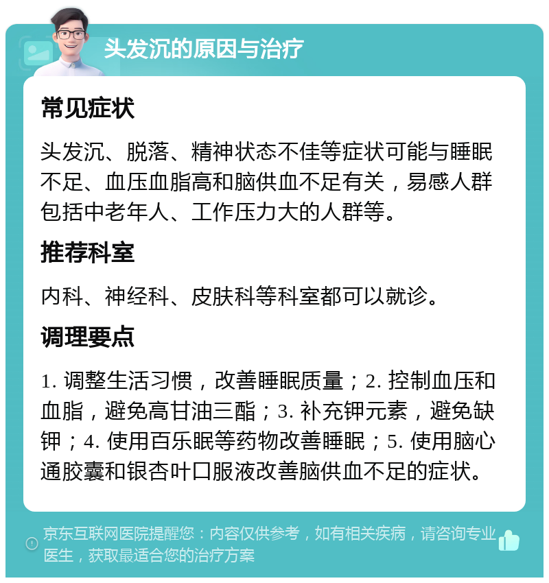 头发沉的原因与治疗 常见症状 头发沉、脱落、精神状态不佳等症状可能与睡眠不足、血压血脂高和脑供血不足有关，易感人群包括中老年人、工作压力大的人群等。 推荐科室 内科、神经科、皮肤科等科室都可以就诊。 调理要点 1. 调整生活习惯，改善睡眠质量；2. 控制血压和血脂，避免高甘油三酯；3. 补充钾元素，避免缺钾；4. 使用百乐眠等药物改善睡眠；5. 使用脑心通胶囊和银杏叶口服液改善脑供血不足的症状。