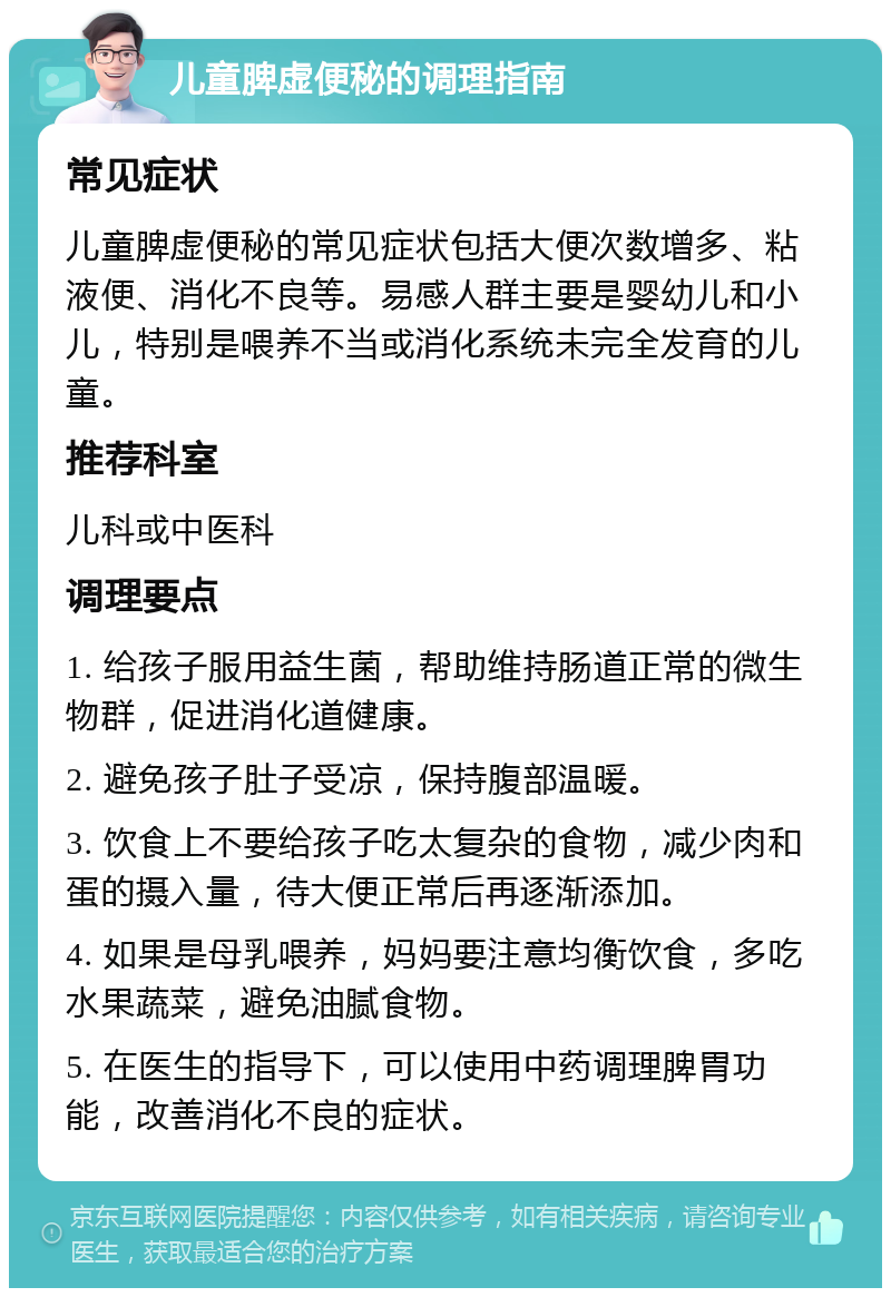 儿童脾虚便秘的调理指南 常见症状 儿童脾虚便秘的常见症状包括大便次数增多、粘液便、消化不良等。易感人群主要是婴幼儿和小儿，特别是喂养不当或消化系统未完全发育的儿童。 推荐科室 儿科或中医科 调理要点 1. 给孩子服用益生菌，帮助维持肠道正常的微生物群，促进消化道健康。 2. 避免孩子肚子受凉，保持腹部温暖。 3. 饮食上不要给孩子吃太复杂的食物，减少肉和蛋的摄入量，待大便正常后再逐渐添加。 4. 如果是母乳喂养，妈妈要注意均衡饮食，多吃水果蔬菜，避免油腻食物。 5. 在医生的指导下，可以使用中药调理脾胃功能，改善消化不良的症状。