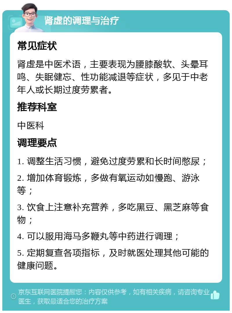 肾虚的调理与治疗 常见症状 肾虚是中医术语，主要表现为腰膝酸软、头晕耳鸣、失眠健忘、性功能减退等症状，多见于中老年人或长期过度劳累者。 推荐科室 中医科 调理要点 1. 调整生活习惯，避免过度劳累和长时间憋尿； 2. 增加体育锻炼，多做有氧运动如慢跑、游泳等； 3. 饮食上注意补充营养，多吃黑豆、黑芝麻等食物； 4. 可以服用海马多鞭丸等中药进行调理； 5. 定期复查各项指标，及时就医处理其他可能的健康问题。