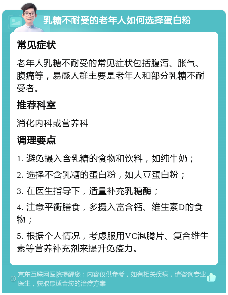 乳糖不耐受的老年人如何选择蛋白粉 常见症状 老年人乳糖不耐受的常见症状包括腹泻、胀气、腹痛等，易感人群主要是老年人和部分乳糖不耐受者。 推荐科室 消化内科或营养科 调理要点 1. 避免摄入含乳糖的食物和饮料，如纯牛奶； 2. 选择不含乳糖的蛋白粉，如大豆蛋白粉； 3. 在医生指导下，适量补充乳糖酶； 4. 注意平衡膳食，多摄入富含钙、维生素D的食物； 5. 根据个人情况，考虑服用VC泡腾片、复合维生素等营养补充剂来提升免疫力。