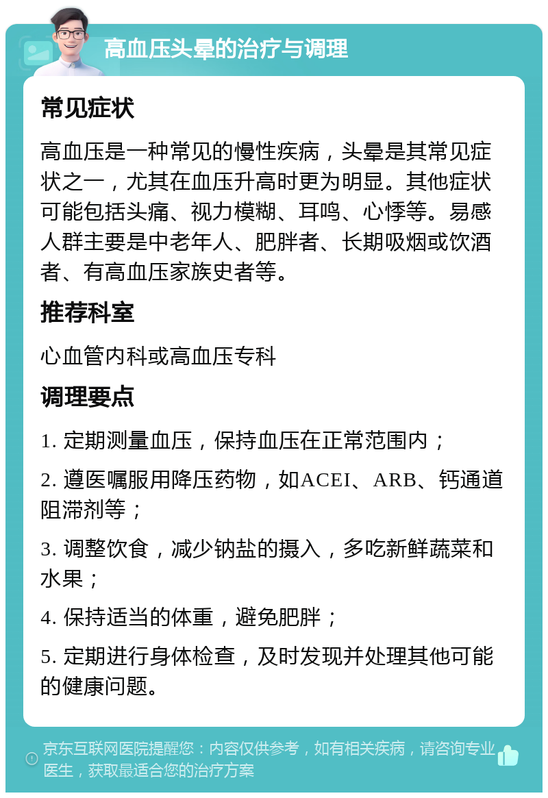 高血压头晕的治疗与调理 常见症状 高血压是一种常见的慢性疾病，头晕是其常见症状之一，尤其在血压升高时更为明显。其他症状可能包括头痛、视力模糊、耳鸣、心悸等。易感人群主要是中老年人、肥胖者、长期吸烟或饮酒者、有高血压家族史者等。 推荐科室 心血管内科或高血压专科 调理要点 1. 定期测量血压，保持血压在正常范围内； 2. 遵医嘱服用降压药物，如ACEI、ARB、钙通道阻滞剂等； 3. 调整饮食，减少钠盐的摄入，多吃新鲜蔬菜和水果； 4. 保持适当的体重，避免肥胖； 5. 定期进行身体检查，及时发现并处理其他可能的健康问题。