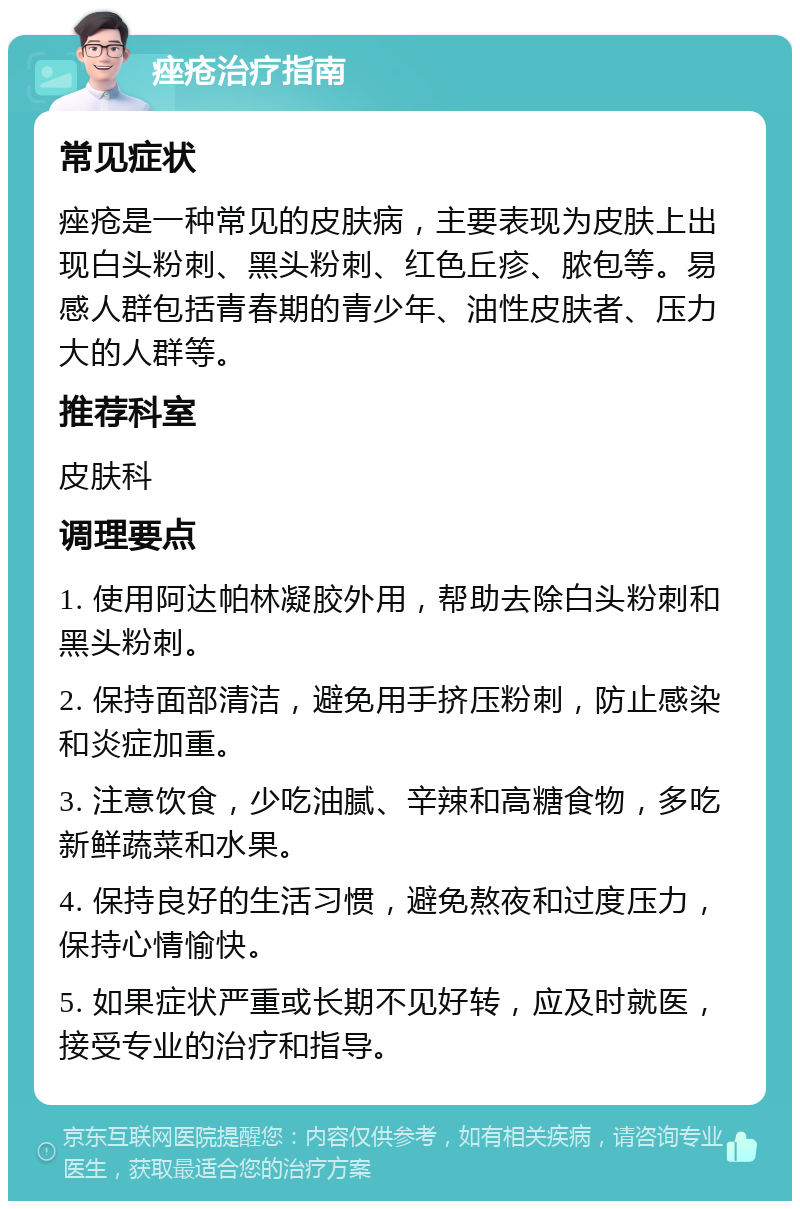 痤疮治疗指南 常见症状 痤疮是一种常见的皮肤病，主要表现为皮肤上出现白头粉刺、黑头粉刺、红色丘疹、脓包等。易感人群包括青春期的青少年、油性皮肤者、压力大的人群等。 推荐科室 皮肤科 调理要点 1. 使用阿达帕林凝胶外用，帮助去除白头粉刺和黑头粉刺。 2. 保持面部清洁，避免用手挤压粉刺，防止感染和炎症加重。 3. 注意饮食，少吃油腻、辛辣和高糖食物，多吃新鲜蔬菜和水果。 4. 保持良好的生活习惯，避免熬夜和过度压力，保持心情愉快。 5. 如果症状严重或长期不见好转，应及时就医，接受专业的治疗和指导。