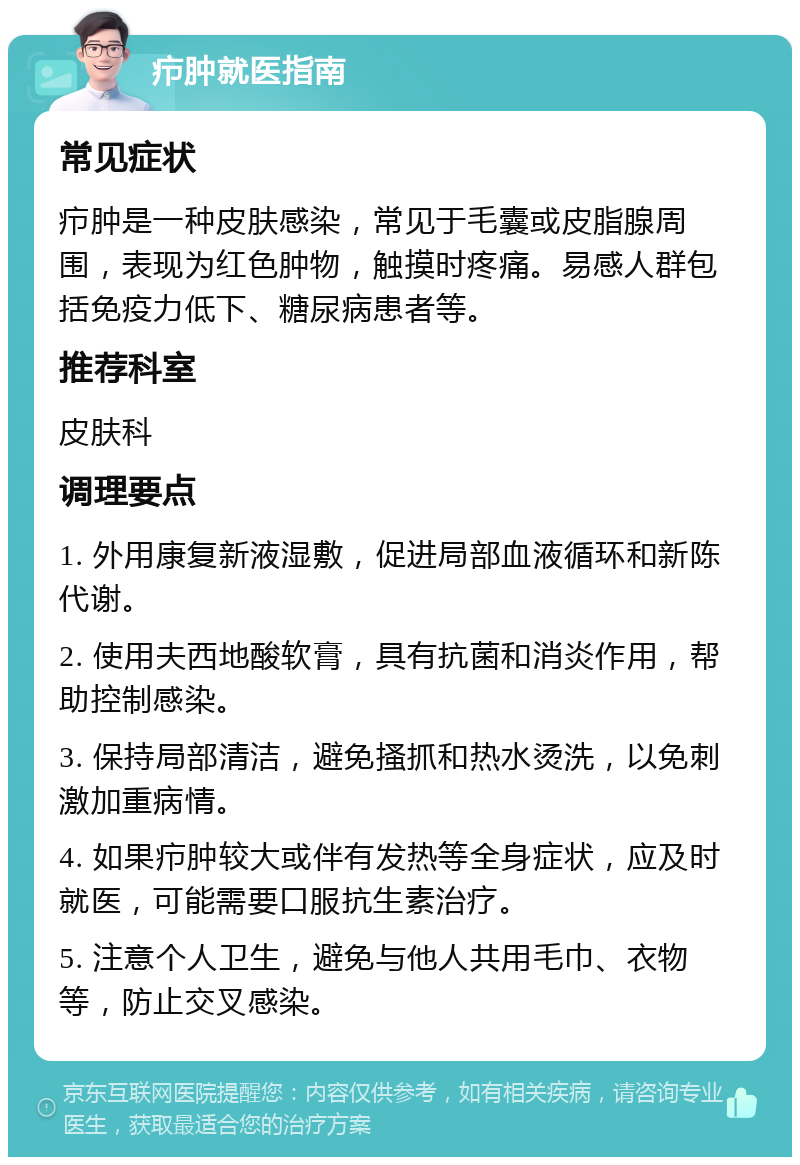 疖肿就医指南 常见症状 疖肿是一种皮肤感染，常见于毛囊或皮脂腺周围，表现为红色肿物，触摸时疼痛。易感人群包括免疫力低下、糖尿病患者等。 推荐科室 皮肤科 调理要点 1. 外用康复新液湿敷，促进局部血液循环和新陈代谢。 2. 使用夫西地酸软膏，具有抗菌和消炎作用，帮助控制感染。 3. 保持局部清洁，避免搔抓和热水烫洗，以免刺激加重病情。 4. 如果疖肿较大或伴有发热等全身症状，应及时就医，可能需要口服抗生素治疗。 5. 注意个人卫生，避免与他人共用毛巾、衣物等，防止交叉感染。