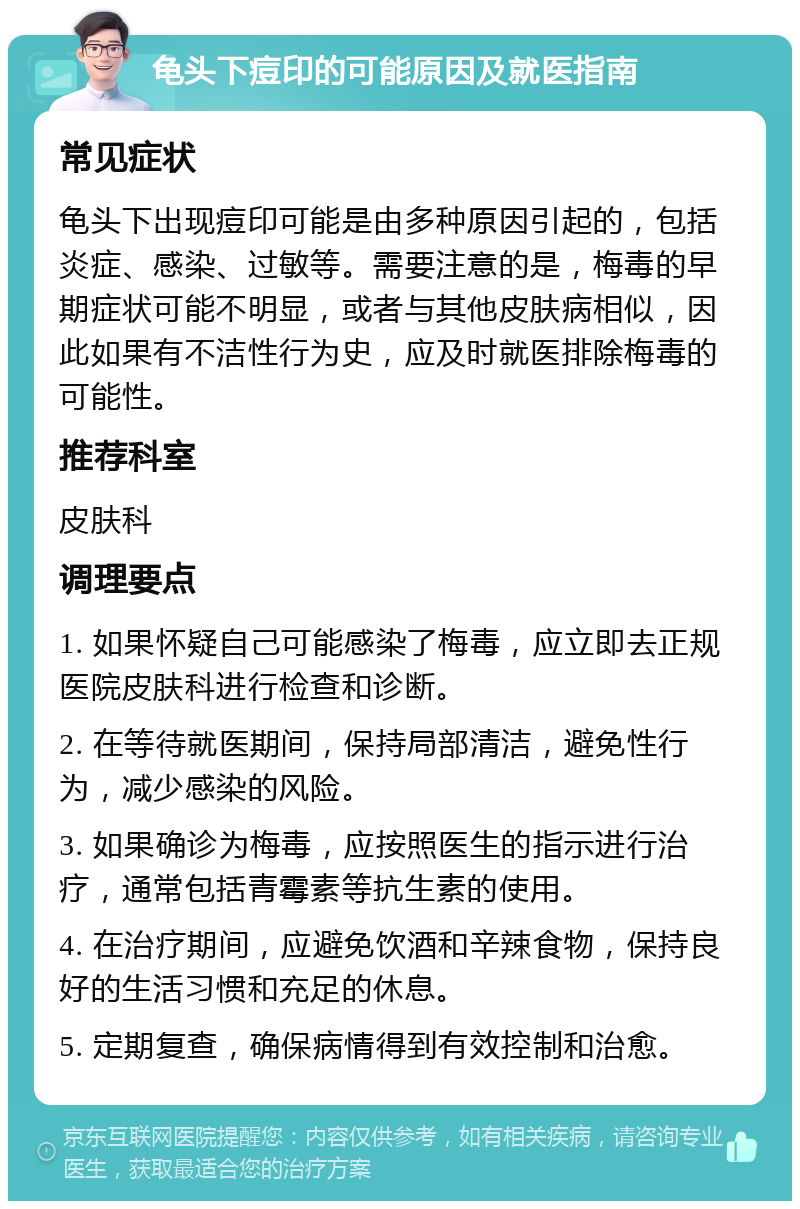 龟头下痘印的可能原因及就医指南 常见症状 龟头下出现痘印可能是由多种原因引起的，包括炎症、感染、过敏等。需要注意的是，梅毒的早期症状可能不明显，或者与其他皮肤病相似，因此如果有不洁性行为史，应及时就医排除梅毒的可能性。 推荐科室 皮肤科 调理要点 1. 如果怀疑自己可能感染了梅毒，应立即去正规医院皮肤科进行检查和诊断。 2. 在等待就医期间，保持局部清洁，避免性行为，减少感染的风险。 3. 如果确诊为梅毒，应按照医生的指示进行治疗，通常包括青霉素等抗生素的使用。 4. 在治疗期间，应避免饮酒和辛辣食物，保持良好的生活习惯和充足的休息。 5. 定期复查，确保病情得到有效控制和治愈。