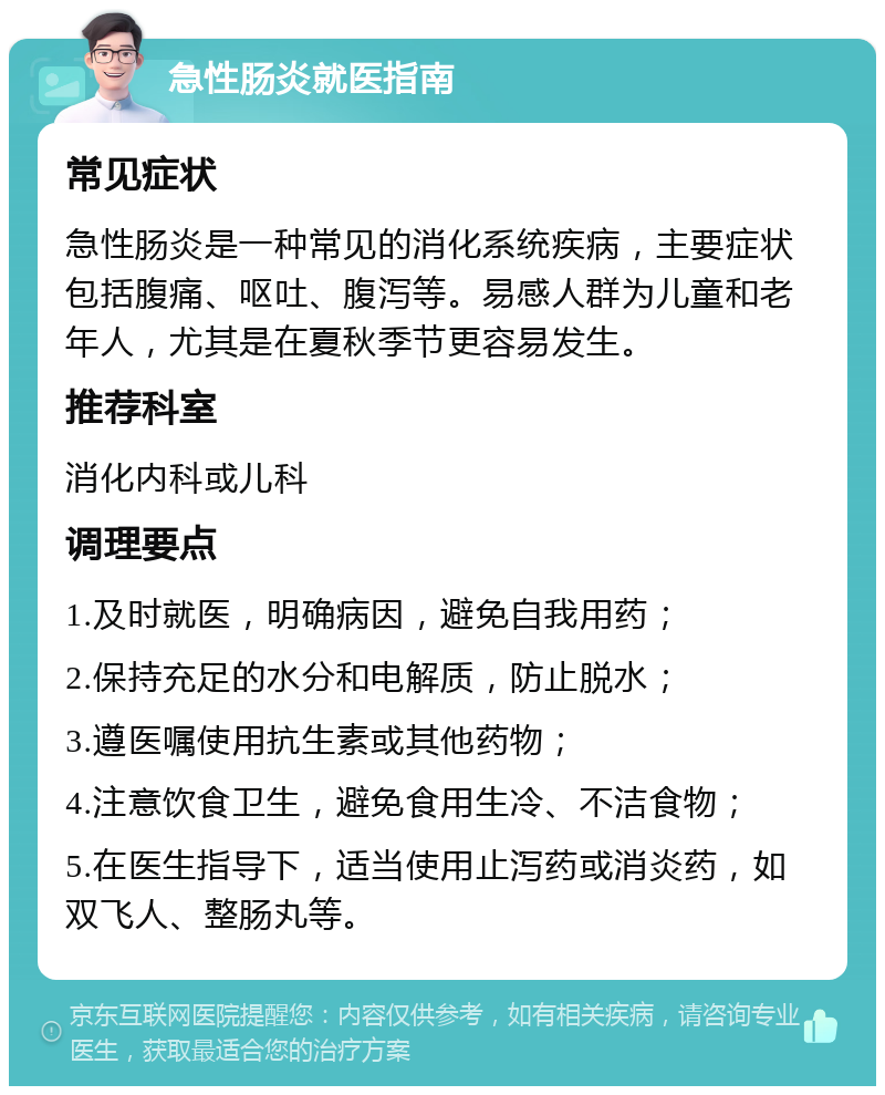 急性肠炎就医指南 常见症状 急性肠炎是一种常见的消化系统疾病，主要症状包括腹痛、呕吐、腹泻等。易感人群为儿童和老年人，尤其是在夏秋季节更容易发生。 推荐科室 消化内科或儿科 调理要点 1.及时就医，明确病因，避免自我用药； 2.保持充足的水分和电解质，防止脱水； 3.遵医嘱使用抗生素或其他药物； 4.注意饮食卫生，避免食用生冷、不洁食物； 5.在医生指导下，适当使用止泻药或消炎药，如双飞人、整肠丸等。