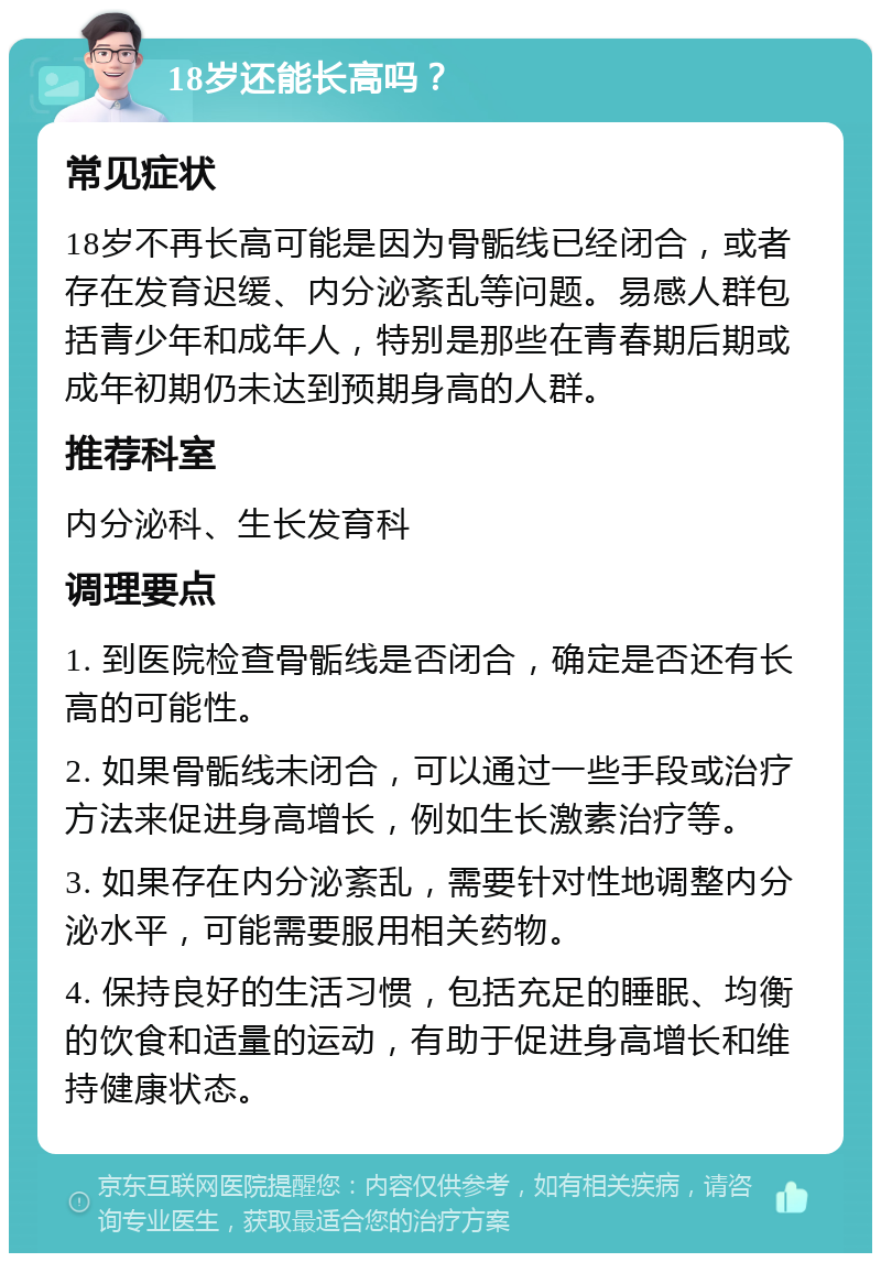 18岁还能长高吗？ 常见症状 18岁不再长高可能是因为骨骺线已经闭合，或者存在发育迟缓、内分泌紊乱等问题。易感人群包括青少年和成年人，特别是那些在青春期后期或成年初期仍未达到预期身高的人群。 推荐科室 内分泌科、生长发育科 调理要点 1. 到医院检查骨骺线是否闭合，确定是否还有长高的可能性。 2. 如果骨骺线未闭合，可以通过一些手段或治疗方法来促进身高增长，例如生长激素治疗等。 3. 如果存在内分泌紊乱，需要针对性地调整内分泌水平，可能需要服用相关药物。 4. 保持良好的生活习惯，包括充足的睡眠、均衡的饮食和适量的运动，有助于促进身高增长和维持健康状态。