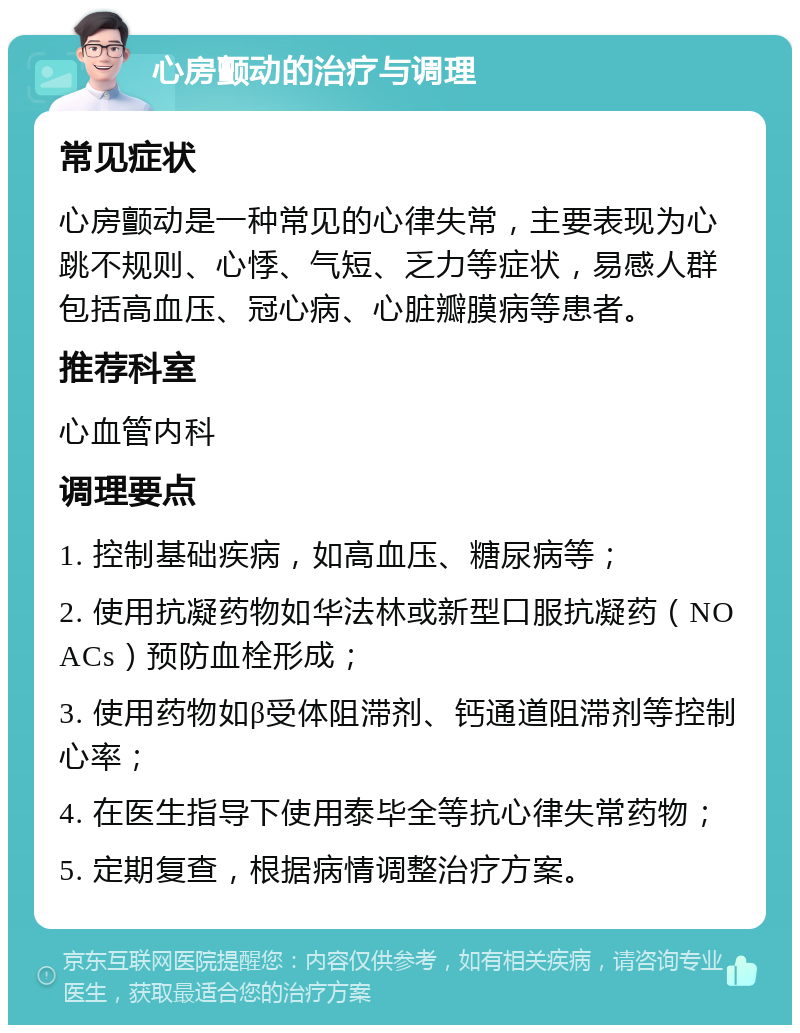 心房颤动的治疗与调理 常见症状 心房颤动是一种常见的心律失常，主要表现为心跳不规则、心悸、气短、乏力等症状，易感人群包括高血压、冠心病、心脏瓣膜病等患者。 推荐科室 心血管内科 调理要点 1. 控制基础疾病，如高血压、糖尿病等； 2. 使用抗凝药物如华法林或新型口服抗凝药（NOACs）预防血栓形成； 3. 使用药物如β受体阻滞剂、钙通道阻滞剂等控制心率； 4. 在医生指导下使用泰毕全等抗心律失常药物； 5. 定期复查，根据病情调整治疗方案。