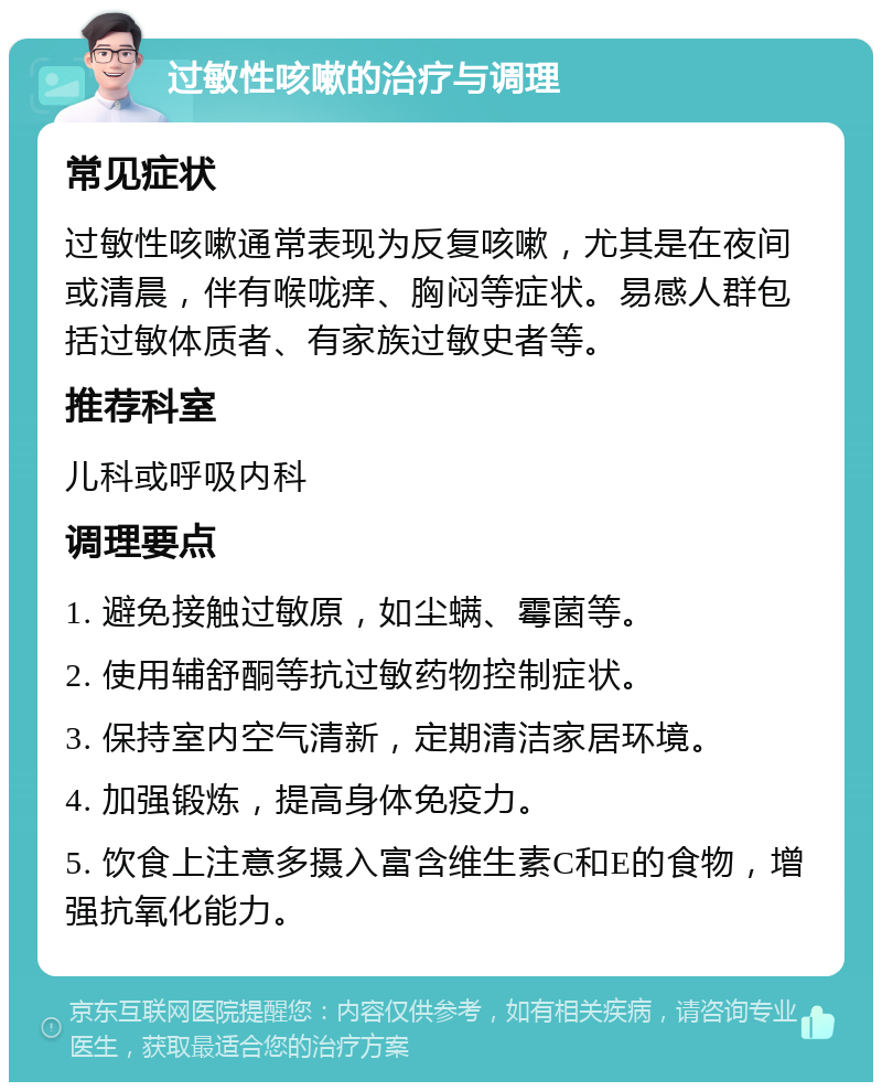 过敏性咳嗽的治疗与调理 常见症状 过敏性咳嗽通常表现为反复咳嗽，尤其是在夜间或清晨，伴有喉咙痒、胸闷等症状。易感人群包括过敏体质者、有家族过敏史者等。 推荐科室 儿科或呼吸内科 调理要点 1. 避免接触过敏原，如尘螨、霉菌等。 2. 使用辅舒酮等抗过敏药物控制症状。 3. 保持室内空气清新，定期清洁家居环境。 4. 加强锻炼，提高身体免疫力。 5. 饮食上注意多摄入富含维生素C和E的食物，增强抗氧化能力。