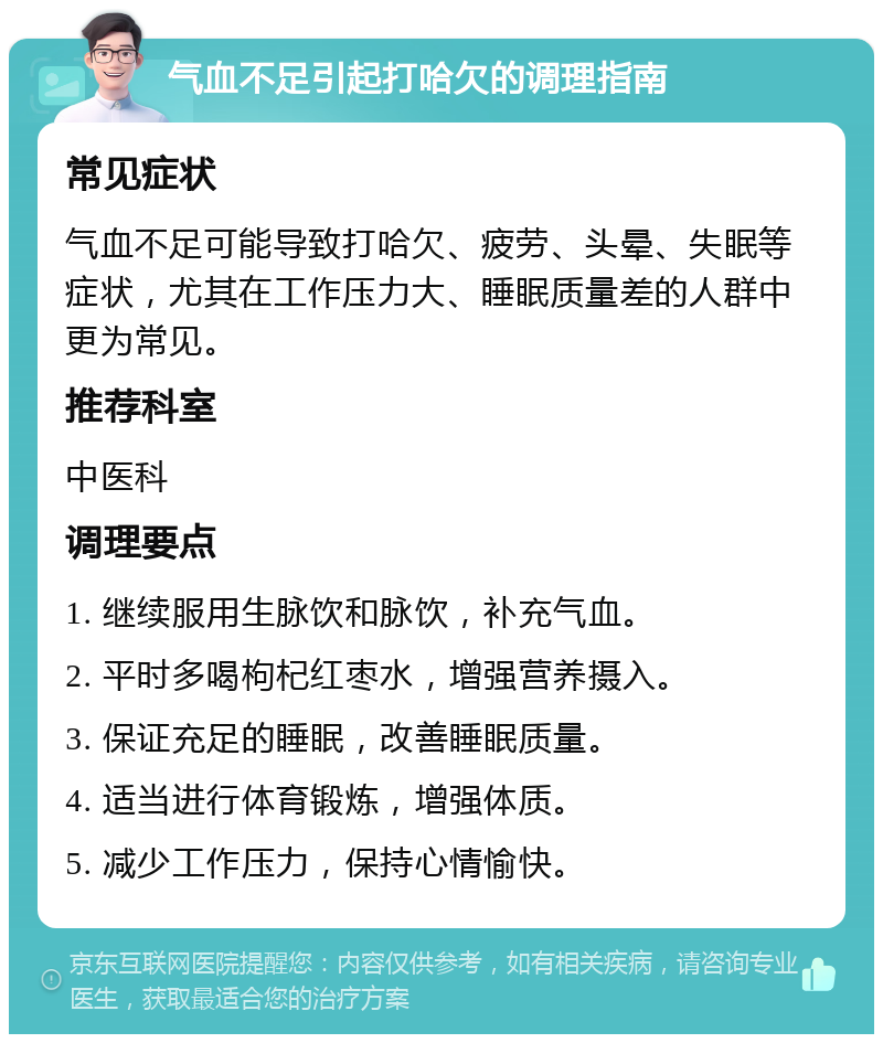 气血不足引起打哈欠的调理指南 常见症状 气血不足可能导致打哈欠、疲劳、头晕、失眠等症状，尤其在工作压力大、睡眠质量差的人群中更为常见。 推荐科室 中医科 调理要点 1. 继续服用生脉饮和脉饮，补充气血。 2. 平时多喝枸杞红枣水，增强营养摄入。 3. 保证充足的睡眠，改善睡眠质量。 4. 适当进行体育锻炼，增强体质。 5. 减少工作压力，保持心情愉快。