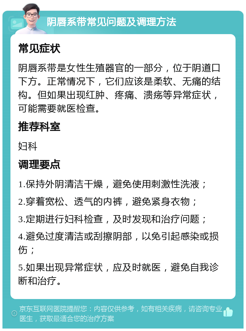 阴唇系带常见问题及调理方法 常见症状 阴唇系带是女性生殖器官的一部分，位于阴道口下方。正常情况下，它们应该是柔软、无痛的结构。但如果出现红肿、疼痛、溃疡等异常症状，可能需要就医检查。 推荐科室 妇科 调理要点 1.保持外阴清洁干燥，避免使用刺激性洗液； 2.穿着宽松、透气的内裤，避免紧身衣物； 3.定期进行妇科检查，及时发现和治疗问题； 4.避免过度清洁或刮擦阴部，以免引起感染或损伤； 5.如果出现异常症状，应及时就医，避免自我诊断和治疗。