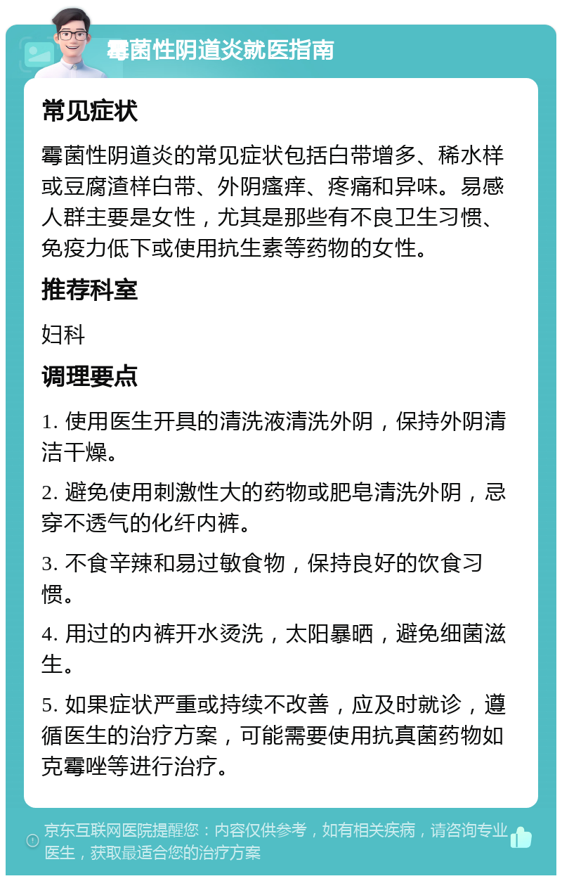 霉菌性阴道炎就医指南 常见症状 霉菌性阴道炎的常见症状包括白带增多、稀水样或豆腐渣样白带、外阴瘙痒、疼痛和异味。易感人群主要是女性，尤其是那些有不良卫生习惯、免疫力低下或使用抗生素等药物的女性。 推荐科室 妇科 调理要点 1. 使用医生开具的清洗液清洗外阴，保持外阴清洁干燥。 2. 避免使用刺激性大的药物或肥皂清洗外阴，忌穿不透气的化纤内裤。 3. 不食辛辣和易过敏食物，保持良好的饮食习惯。 4. 用过的内裤开水烫洗，太阳暴晒，避免细菌滋生。 5. 如果症状严重或持续不改善，应及时就诊，遵循医生的治疗方案，可能需要使用抗真菌药物如克霉唑等进行治疗。