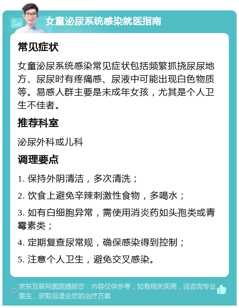 女童泌尿系统感染就医指南 常见症状 女童泌尿系统感染常见症状包括频繁抓挠尿尿地方、尿尿时有疼痛感、尿液中可能出现白色物质等。易感人群主要是未成年女孩，尤其是个人卫生不佳者。 推荐科室 泌尿外科或儿科 调理要点 1. 保持外阴清洁，多次清洗； 2. 饮食上避免辛辣刺激性食物，多喝水； 3. 如有白细胞异常，需使用消炎药如头孢类或青霉素类； 4. 定期复查尿常规，确保感染得到控制； 5. 注意个人卫生，避免交叉感染。