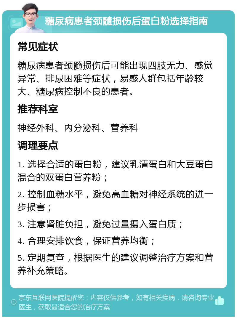 糖尿病患者颈髓损伤后蛋白粉选择指南 常见症状 糖尿病患者颈髓损伤后可能出现四肢无力、感觉异常、排尿困难等症状，易感人群包括年龄较大、糖尿病控制不良的患者。 推荐科室 神经外科、内分泌科、营养科 调理要点 1. 选择合适的蛋白粉，建议乳清蛋白和大豆蛋白混合的双蛋白营养粉； 2. 控制血糖水平，避免高血糖对神经系统的进一步损害； 3. 注意肾脏负担，避免过量摄入蛋白质； 4. 合理安排饮食，保证营养均衡； 5. 定期复查，根据医生的建议调整治疗方案和营养补充策略。