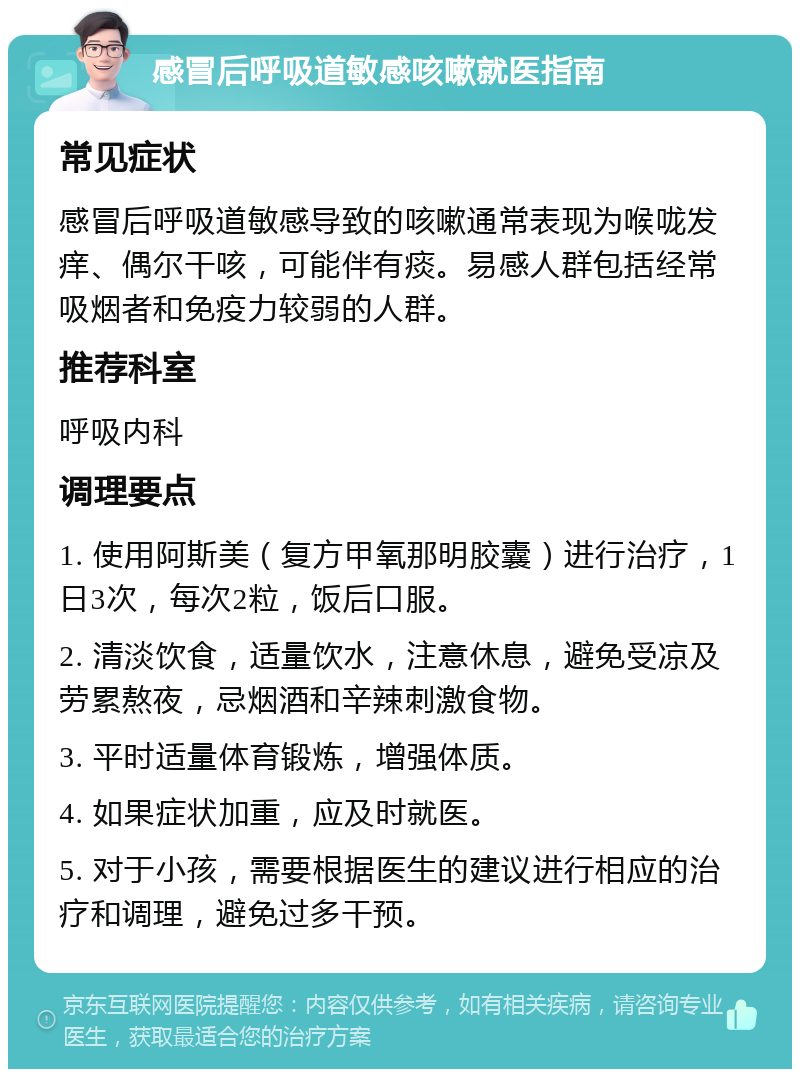 感冒后呼吸道敏感咳嗽就医指南 常见症状 感冒后呼吸道敏感导致的咳嗽通常表现为喉咙发痒、偶尔干咳，可能伴有痰。易感人群包括经常吸烟者和免疫力较弱的人群。 推荐科室 呼吸内科 调理要点 1. 使用阿斯美（复方甲氧那明胶囊）进行治疗，1日3次，每次2粒，饭后口服。 2. 清淡饮食，适量饮水，注意休息，避免受凉及劳累熬夜，忌烟酒和辛辣刺激食物。 3. 平时适量体育锻炼，增强体质。 4. 如果症状加重，应及时就医。 5. 对于小孩，需要根据医生的建议进行相应的治疗和调理，避免过多干预。