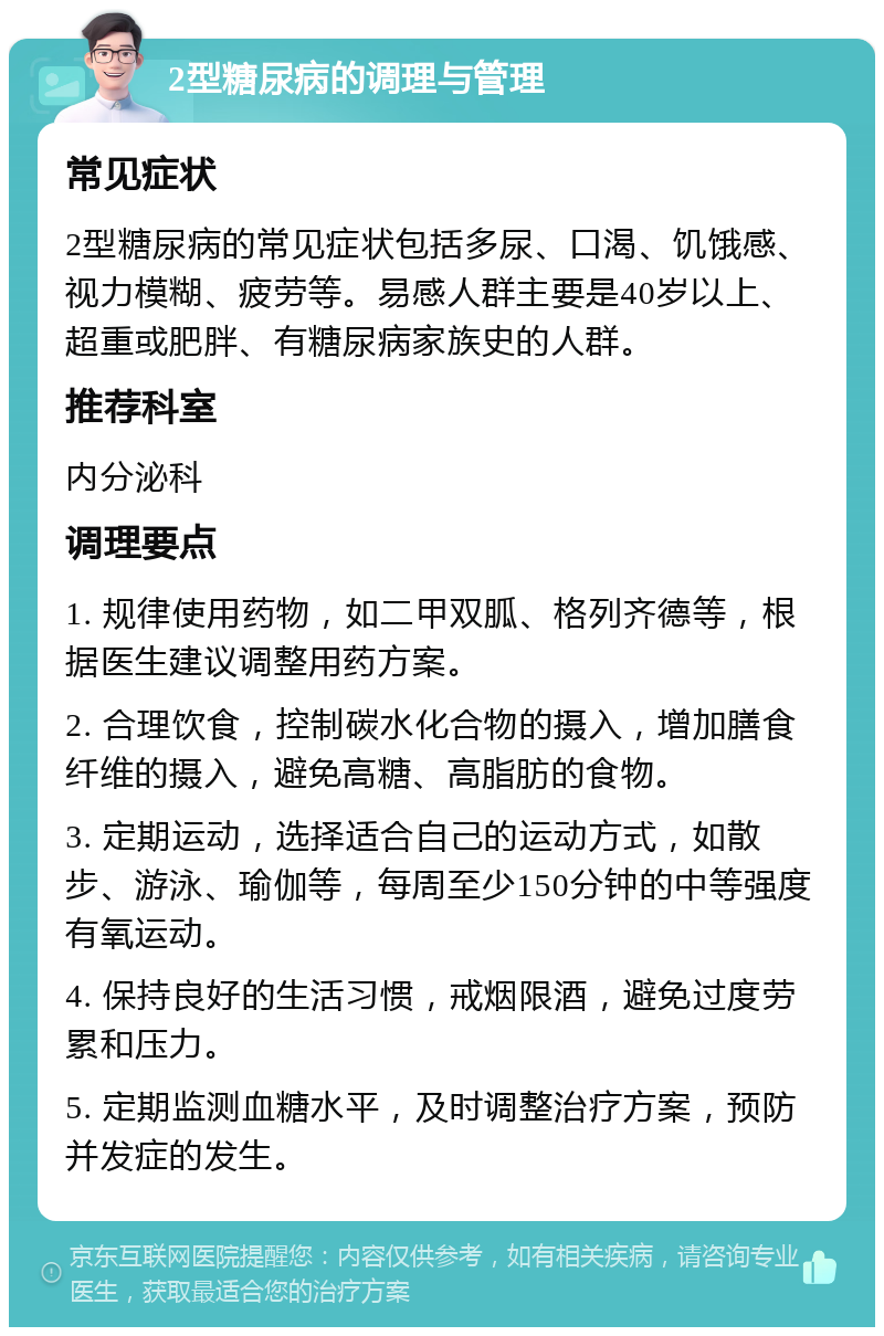 2型糖尿病的调理与管理 常见症状 2型糖尿病的常见症状包括多尿、口渴、饥饿感、视力模糊、疲劳等。易感人群主要是40岁以上、超重或肥胖、有糖尿病家族史的人群。 推荐科室 内分泌科 调理要点 1. 规律使用药物，如二甲双胍、格列齐德等，根据医生建议调整用药方案。 2. 合理饮食，控制碳水化合物的摄入，增加膳食纤维的摄入，避免高糖、高脂肪的食物。 3. 定期运动，选择适合自己的运动方式，如散步、游泳、瑜伽等，每周至少150分钟的中等强度有氧运动。 4. 保持良好的生活习惯，戒烟限酒，避免过度劳累和压力。 5. 定期监测血糖水平，及时调整治疗方案，预防并发症的发生。