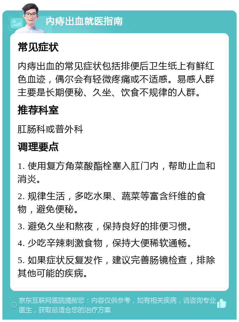 内痔出血就医指南 常见症状 内痔出血的常见症状包括排便后卫生纸上有鲜红色血迹，偶尔会有轻微疼痛或不适感。易感人群主要是长期便秘、久坐、饮食不规律的人群。 推荐科室 肛肠科或普外科 调理要点 1. 使用复方角菜酸酯栓塞入肛门内，帮助止血和消炎。 2. 规律生活，多吃水果、蔬菜等富含纤维的食物，避免便秘。 3. 避免久坐和熬夜，保持良好的排便习惯。 4. 少吃辛辣刺激食物，保持大便稀软通畅。 5. 如果症状反复发作，建议完善肠镜检查，排除其他可能的疾病。