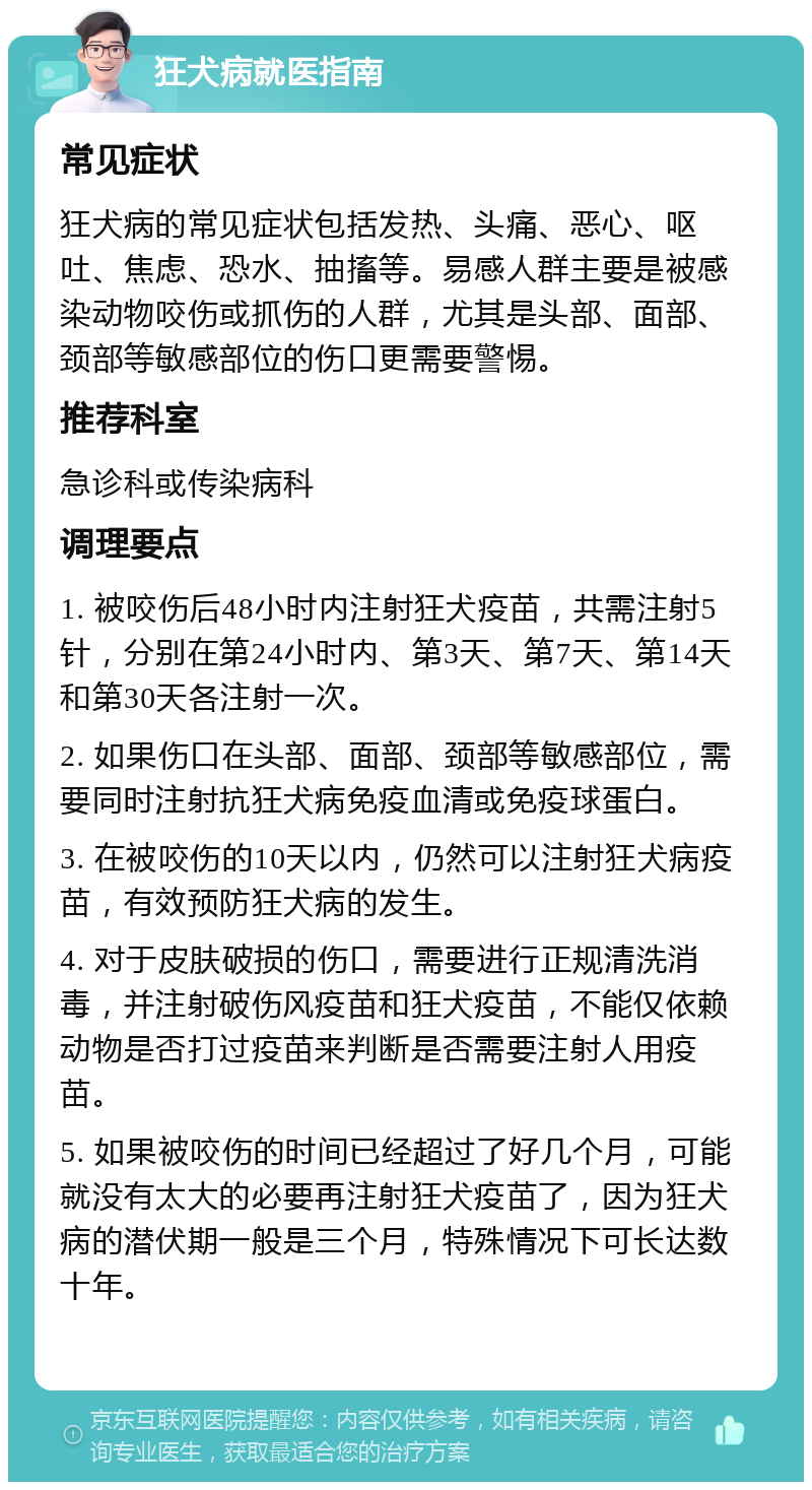 狂犬病就医指南 常见症状 狂犬病的常见症状包括发热、头痛、恶心、呕吐、焦虑、恐水、抽搐等。易感人群主要是被感染动物咬伤或抓伤的人群，尤其是头部、面部、颈部等敏感部位的伤口更需要警惕。 推荐科室 急诊科或传染病科 调理要点 1. 被咬伤后48小时内注射狂犬疫苗，共需注射5针，分别在第24小时内、第3天、第7天、第14天和第30天各注射一次。 2. 如果伤口在头部、面部、颈部等敏感部位，需要同时注射抗狂犬病免疫血清或免疫球蛋白。 3. 在被咬伤的10天以内，仍然可以注射狂犬病疫苗，有效预防狂犬病的发生。 4. 对于皮肤破损的伤口，需要进行正规清洗消毒，并注射破伤风疫苗和狂犬疫苗，不能仅依赖动物是否打过疫苗来判断是否需要注射人用疫苗。 5. 如果被咬伤的时间已经超过了好几个月，可能就没有太大的必要再注射狂犬疫苗了，因为狂犬病的潜伏期一般是三个月，特殊情况下可长达数十年。