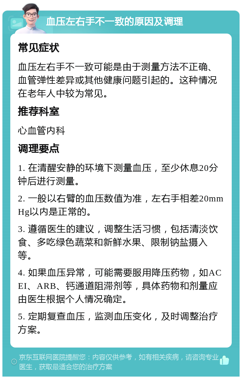 血压左右手不一致的原因及调理 常见症状 血压左右手不一致可能是由于测量方法不正确、血管弹性差异或其他健康问题引起的。这种情况在老年人中较为常见。 推荐科室 心血管内科 调理要点 1. 在清醒安静的环境下测量血压，至少休息20分钟后进行测量。 2. 一般以右臂的血压数值为准，左右手相差20mmHg以内是正常的。 3. 遵循医生的建议，调整生活习惯，包括清淡饮食、多吃绿色蔬菜和新鲜水果、限制钠盐摄入等。 4. 如果血压异常，可能需要服用降压药物，如ACEI、ARB、钙通道阻滞剂等，具体药物和剂量应由医生根据个人情况确定。 5. 定期复查血压，监测血压变化，及时调整治疗方案。