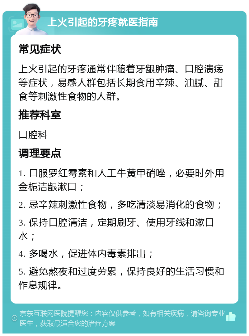 上火引起的牙疼就医指南 常见症状 上火引起的牙疼通常伴随着牙龈肿痛、口腔溃疡等症状，易感人群包括长期食用辛辣、油腻、甜食等刺激性食物的人群。 推荐科室 口腔科 调理要点 1. 口服罗红霉素和人工牛黄甲硝唑，必要时外用金栀洁龈漱口； 2. 忌辛辣刺激性食物，多吃清淡易消化的食物； 3. 保持口腔清洁，定期刷牙、使用牙线和漱口水； 4. 多喝水，促进体内毒素排出； 5. 避免熬夜和过度劳累，保持良好的生活习惯和作息规律。