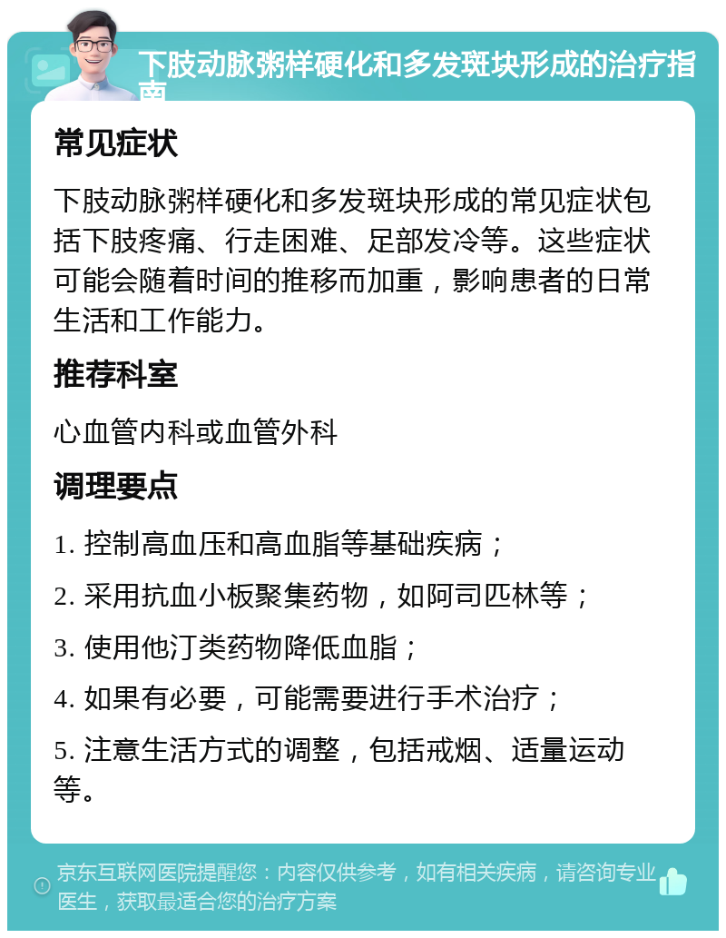 下肢动脉粥样硬化和多发斑块形成的治疗指南 常见症状 下肢动脉粥样硬化和多发斑块形成的常见症状包括下肢疼痛、行走困难、足部发冷等。这些症状可能会随着时间的推移而加重，影响患者的日常生活和工作能力。 推荐科室 心血管内科或血管外科 调理要点 1. 控制高血压和高血脂等基础疾病； 2. 采用抗血小板聚集药物，如阿司匹林等； 3. 使用他汀类药物降低血脂； 4. 如果有必要，可能需要进行手术治疗； 5. 注意生活方式的调整，包括戒烟、适量运动等。