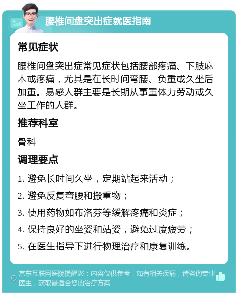 腰椎间盘突出症就医指南 常见症状 腰椎间盘突出症常见症状包括腰部疼痛、下肢麻木或疼痛，尤其是在长时间弯腰、负重或久坐后加重。易感人群主要是长期从事重体力劳动或久坐工作的人群。 推荐科室 骨科 调理要点 1. 避免长时间久坐，定期站起来活动； 2. 避免反复弯腰和搬重物； 3. 使用药物如布洛芬等缓解疼痛和炎症； 4. 保持良好的坐姿和站姿，避免过度疲劳； 5. 在医生指导下进行物理治疗和康复训练。