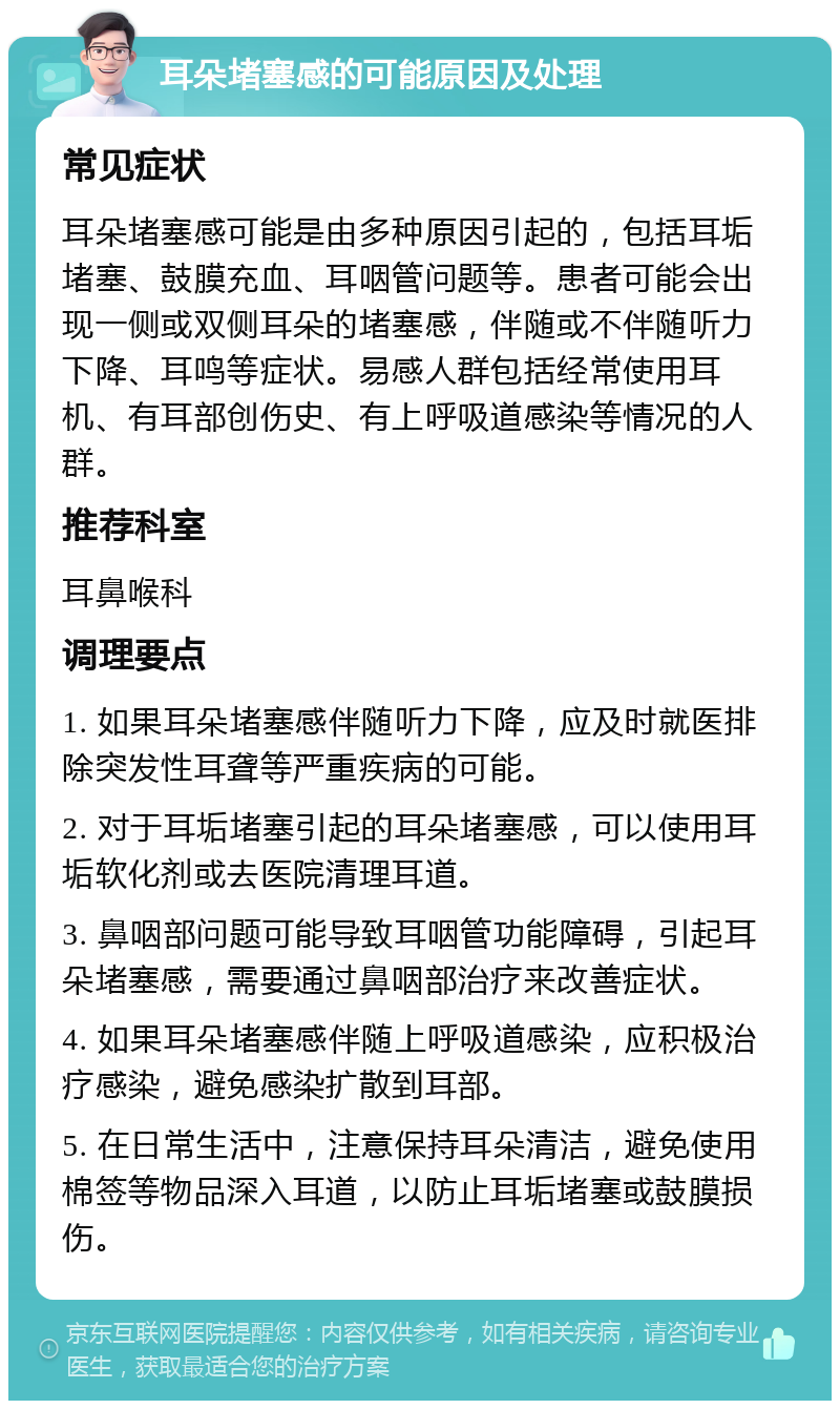 耳朵堵塞感的可能原因及处理 常见症状 耳朵堵塞感可能是由多种原因引起的，包括耳垢堵塞、鼓膜充血、耳咽管问题等。患者可能会出现一侧或双侧耳朵的堵塞感，伴随或不伴随听力下降、耳鸣等症状。易感人群包括经常使用耳机、有耳部创伤史、有上呼吸道感染等情况的人群。 推荐科室 耳鼻喉科 调理要点 1. 如果耳朵堵塞感伴随听力下降，应及时就医排除突发性耳聋等严重疾病的可能。 2. 对于耳垢堵塞引起的耳朵堵塞感，可以使用耳垢软化剂或去医院清理耳道。 3. 鼻咽部问题可能导致耳咽管功能障碍，引起耳朵堵塞感，需要通过鼻咽部治疗来改善症状。 4. 如果耳朵堵塞感伴随上呼吸道感染，应积极治疗感染，避免感染扩散到耳部。 5. 在日常生活中，注意保持耳朵清洁，避免使用棉签等物品深入耳道，以防止耳垢堵塞或鼓膜损伤。