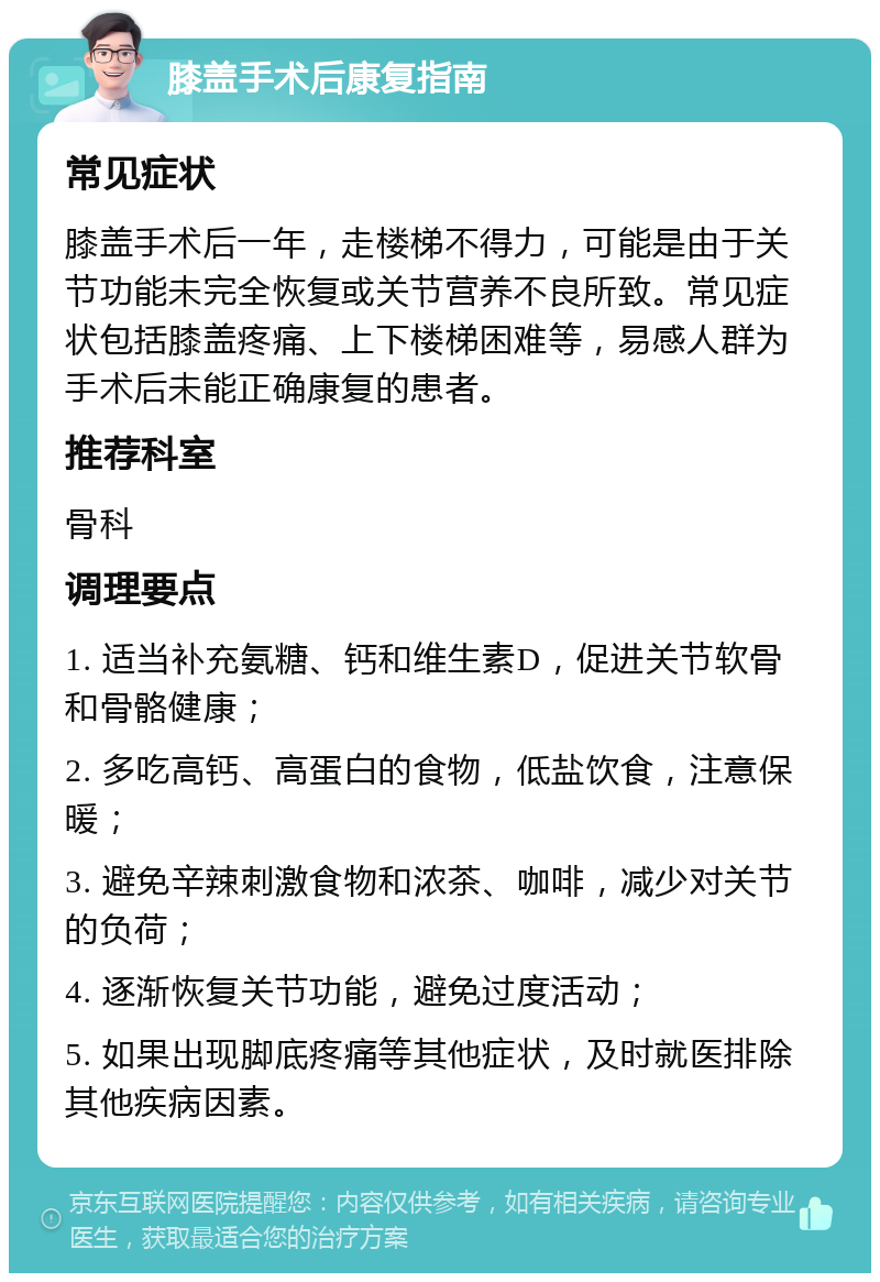 膝盖手术后康复指南 常见症状 膝盖手术后一年，走楼梯不得力，可能是由于关节功能未完全恢复或关节营养不良所致。常见症状包括膝盖疼痛、上下楼梯困难等，易感人群为手术后未能正确康复的患者。 推荐科室 骨科 调理要点 1. 适当补充氨糖、钙和维生素D，促进关节软骨和骨骼健康； 2. 多吃高钙、高蛋白的食物，低盐饮食，注意保暖； 3. 避免辛辣刺激食物和浓茶、咖啡，减少对关节的负荷； 4. 逐渐恢复关节功能，避免过度活动； 5. 如果出现脚底疼痛等其他症状，及时就医排除其他疾病因素。