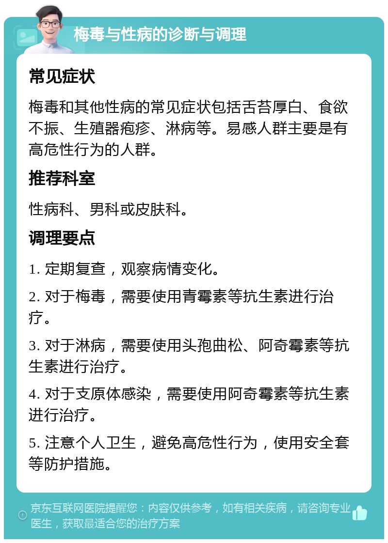 梅毒与性病的诊断与调理 常见症状 梅毒和其他性病的常见症状包括舌苔厚白、食欲不振、生殖器疱疹、淋病等。易感人群主要是有高危性行为的人群。 推荐科室 性病科、男科或皮肤科。 调理要点 1. 定期复查，观察病情变化。 2. 对于梅毒，需要使用青霉素等抗生素进行治疗。 3. 对于淋病，需要使用头孢曲松、阿奇霉素等抗生素进行治疗。 4. 对于支原体感染，需要使用阿奇霉素等抗生素进行治疗。 5. 注意个人卫生，避免高危性行为，使用安全套等防护措施。