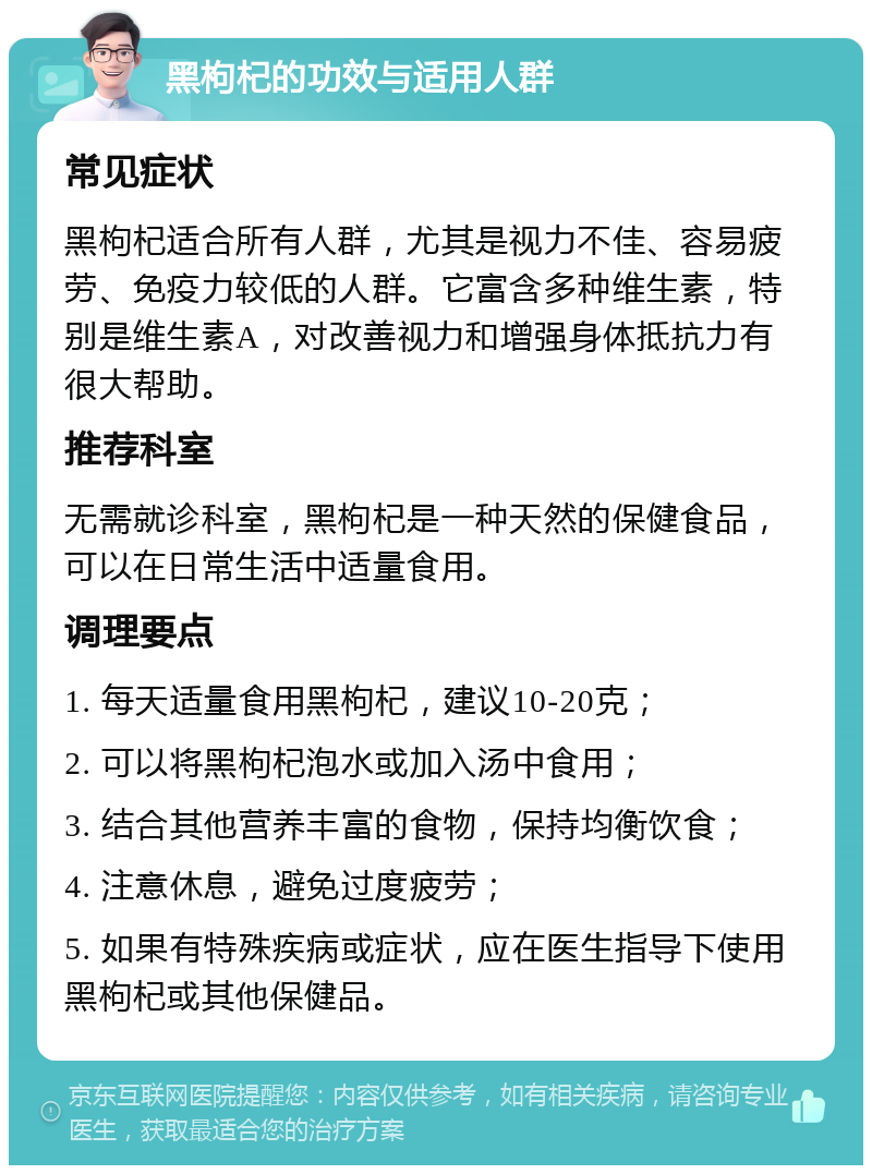 黑枸杞的功效与适用人群 常见症状 黑枸杞适合所有人群，尤其是视力不佳、容易疲劳、免疫力较低的人群。它富含多种维生素，特别是维生素A，对改善视力和增强身体抵抗力有很大帮助。 推荐科室 无需就诊科室，黑枸杞是一种天然的保健食品，可以在日常生活中适量食用。 调理要点 1. 每天适量食用黑枸杞，建议10-20克； 2. 可以将黑枸杞泡水或加入汤中食用； 3. 结合其他营养丰富的食物，保持均衡饮食； 4. 注意休息，避免过度疲劳； 5. 如果有特殊疾病或症状，应在医生指导下使用黑枸杞或其他保健品。