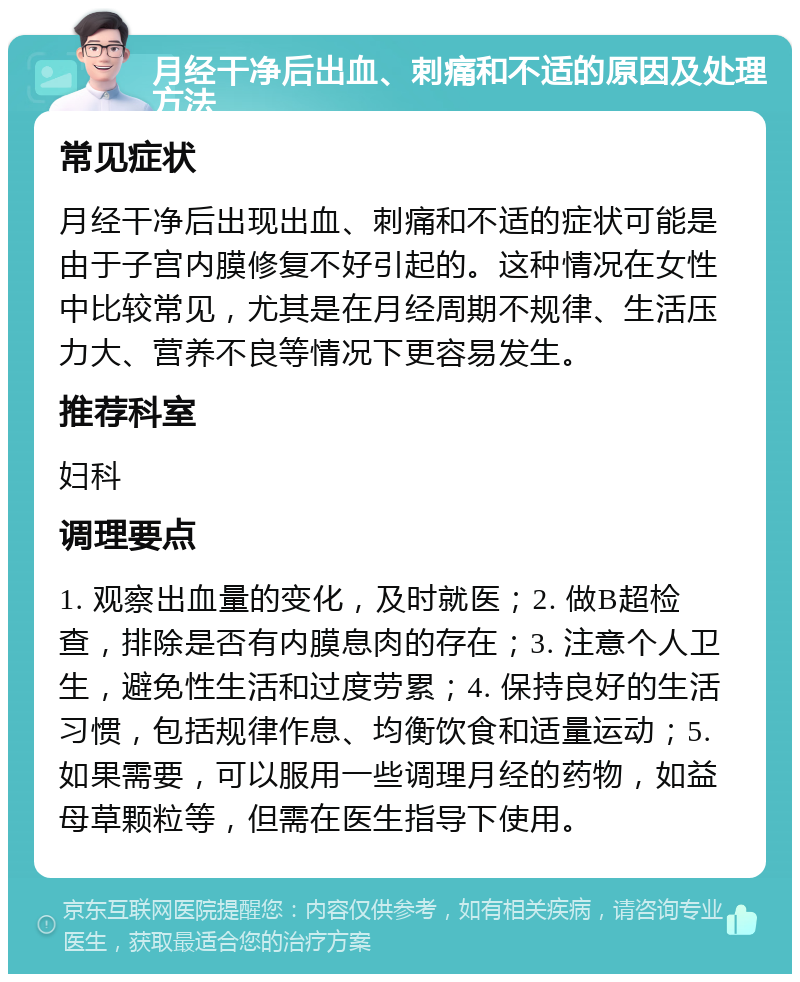 月经干净后出血、刺痛和不适的原因及处理方法 常见症状 月经干净后出现出血、刺痛和不适的症状可能是由于子宫内膜修复不好引起的。这种情况在女性中比较常见，尤其是在月经周期不规律、生活压力大、营养不良等情况下更容易发生。 推荐科室 妇科 调理要点 1. 观察出血量的变化，及时就医；2. 做B超检查，排除是否有内膜息肉的存在；3. 注意个人卫生，避免性生活和过度劳累；4. 保持良好的生活习惯，包括规律作息、均衡饮食和适量运动；5. 如果需要，可以服用一些调理月经的药物，如益母草颗粒等，但需在医生指导下使用。